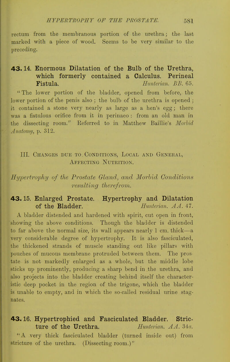 rectum from the membranous portion of the urethra; the last marked Avith a piece of wood. Seems to be very similar to the preceding. 43.14. Enormous Dilatation of the Bulb of the Urethra, which formerly contained a Calculus. Perineal Fistula. Hunterian. BB. 65.  The lower portion of the bladder, opened from before, the lower portion of the penis also ; the bulb of the urethra is opened ; it contained a stone very nearly as large as a hen's egg; there was a fistulous orifice from it in perinaeo : from an old man in the dissecting room. Referred to in Matthew Baillie's Morbid Anatomy, p. 312. Ill Changes due to . Conditions, Local and General, Affecting Nutrition. Hypertrophy of the Prostate Gland, and Morbid Conditions resulting therefrom. 43.15. Enlarged Prostate. Hypertrophy and Dilatation of the Bladder. Hunterian. AA. 47. A bladder distended and hardened with spirit, cut open in front, showing the above conditions. Though the bladder is distended to far above the normal size, its wall appears nearly 1 cm. thick—a very considerable degree of hypertrophy. It is also fasciculated, the thickened strands of muscle standing out like pillars with pouches of mucous membrane protruded between them. The pros- tate is not markedly enlarged as a whole, but the middle lobe sticks up prominently, producing a sharp bend in the urethra, and also projects into the bladder creating behind itself the character- istic deep pocket in the region of the trigone, which the bladder is unable to empty, and in which the so-called residual urine stag- nates. 43.16. Hypertrophied and Fasciculated Bladder. Stric- ture of the Urethra. Hunterian. A A. 34«. A very thick fasciculated bladder (turned inside out) from stricture of the urethra. (Dissecting room.)