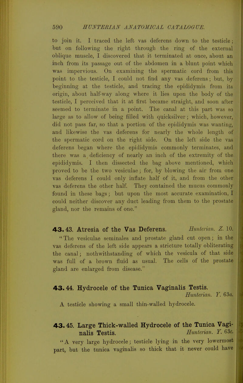 to join it. I traced the left vas deferens down to the testicle ; but on following the right through the ring of the external oblique muscle, I discovered that it terminated at once, about an inch from its passage out of the abdomen in a blunt point which was impervious. On examining the spermatic cord from this point to the testicle, I could not find any vas deferens; but, by beginning at the testicle, and tracing the epididymis from its origin, about half-way along where it lies upon the body of the testicle, I perceived that it at first became straight, and soon after seemed to terminate in a point. The canal at this part was so large as to allow of being filled with quicksilver; Avhich, however, did not pass far, so that a portion of the epididymis was wanting, and likewise the vas deferens for nearly the whole length of the spermatic cord on the right side. On the left side the vas deferens began where the epididymis commonly terminates, and there was a deficiency of nearly an inch of the extremity of the epididymis. I then dissected the bag above mentioned, which proved to be the two vesiculae; for, by blowing the air from one vas deferens I could only inflate ha.If of it, and from the other vas deferens the other half. They contained the mucus commonly found in these bags; but upon the most accurate examination, I could neither discover any duct leading from them to the prostate gland, nor the remains of one. 43.43. Atresia of the Vas Deferens. Emiierian. Z. 10.  The vesiculae seminales and prostate gland cut open; in the vas deferens of the left side appears a stricture totally obliterating the canal; nothwithstanding of which the vesicula of that side was full of a brown fluid as usual. The cells of the prostate gland are enlarged from disease. 43.44. Hydrocele of the Tunica Vaginalis Testis. Hunterian. Y. 63a. A testicle showing a small thin-walled hydrocele. 43.45. Large Thick-walled Hydrocele of the Tunica Vagi- nalis Testis. Huntei-mn. Y. 63c. A very large hydrocele; testicle lying in the very lowermost part, but the tunica vaginaHs so thick that it never could have