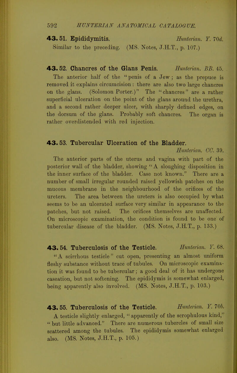 43. 51. Epididymitis. Hunteiian. Y. 70d. Similar to the preceding. (MS. Notes, J.H.T., p. 107.) 43.52. Chancres of the Glans Penis. Hunterian. BB. 45. The anterior half of the penis of a Jew; as the prepuce is removed it explains circumcision : there are also two large chancres on the glans. (Solomon Porter.) The chancres are a rather superficial ulceration on the point of the glans around the urethra, and a second rather deeper ulcer, with sharply defined edges, on the dorsum of the glans. Probably soft chancres. The organ is rather overdistended with red injection. 43.53. Tubercular Ulceration of the Bladder. Hunterian. GO. 39. The anterior parts of the uterus and vagina with part of the posterior wall of the bladder, showing  A sloughing disposition in the inner surface of the bladder. Case not known. There are a number of small irregular rounded raised yellowish patches on the mucous membrane in the neighbourhood of the orifices of the ureters. The area between the ureters is also occupied by what seems to be an ulcerated surface very similar in appearance to the patches, but not raised. The orifices themselves are unaffected. On microscopic examination, the condition is found to be one of tubercular disease of the bladder. (MS. Notes, J.H.T., p. 133.) 43.54. Tuberculosis of the Testicle. Hunterian. Y. 68. A scirrhous testicle cut open, presenting an almost uniform fleshy substance without trace of tubules. On microscopic examina- tion it was found to be tubercular; a good deal of it has undergone caseation, but not softening. The epididymis is somewhat enlarged, being apparently also involved. (MS. Notes, J.H.T., p. 103.) 43.55. Tuberculosis of the Testicle. Hunterian. Y. 70b. A testicle slightly enlarged,  apparently of the scrophulous kind, but little advanced. There are numerous tubercles of small size scattered among the tubules. The epididymis somewhat enlarged also. (MS. Notes, J.H.T., p. 105.)