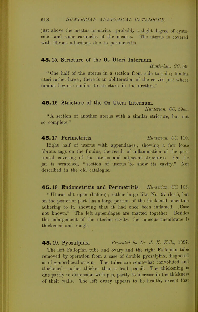 just above the meatus urinarius—probably a. slight degree of cysto- cele—and some caruncles of the meatus. The uterus is covered with fibrous adhesions due to perimetritis. 4-5.15. Stricture of the Os Uteri Internum. Himterian. CC. 59.  One half of the uterus in a section from side to side; fundus uteri rather large; there is an obliteration of the cervix just where fundus begins: similar to stricture in the urethra. 45.16. Stricture of the Os Uteri Internum. Hunterian. CC. 59aiL A section of another uterus with a similar stricture, but not so complete. 45.17. Perimetritis. Hunterian. CC 110. Right half of uterus with appendages; showing a few loose fibrous tags on the fundus, the result of inflammation of the peri- toneal covering of the uterus and adjacent structures. On the jar is scratched,  section of uterus to show its cavity. Not described in the old catalogue. 45.18. Endometritis and Perimetritis. Hunterian. CC. 105.  Uterus slit open (before); rather large like No. 97 (lost), but on the posterior part has a large portion of the thickened omentum adhering to it, showing that it had once been inflamed. Case not known. The left appendages are matted together. Besides the enlargement of the uterine cavity, the mucous membrane is thickened and rough. 45.19. Pyosalpinx. Presented hj Dr. J. K. Kelly, 1897. The left Fallopian tube and ovary and the right Fallopian tube removed by operation from a case of double pyosalpinx, diagnosed as of gonorrhoeal origin. The tubes are somewhat convoluted and thickened—rather thicker than a lead pencil. The thickening is due partly to distension with pus, partly to increase in the thickness of their walls. The left ovary appears to be healthy except that