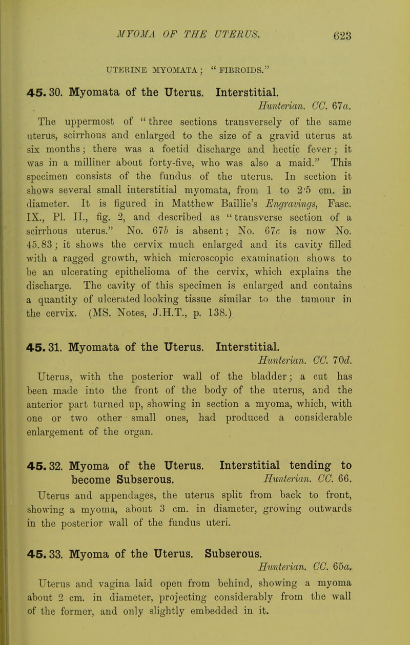 UTERINE MYOMATA; FIBROIDS. 45.30. Myomata of the Uterus. Interstitial. Hunterian. CC. 67a. The uppermost of  three sections transversely of the same uterus, scirrhous and enlarged to the size of a gravid uterus at six months; there was a foetid discharge and hectic fever; it was in a milliner about forty-five, who was also a maid. This specimen consists of the fundus of the uterus. In section it shows several small interstitial myomata, from 1 to 2'5 cm. in diameter. It is figured in Matthew Baillie's Engravings, Fasc. IX., PI. II., fig. 2, and described as  transverse section of a scirrhous uterus. No. Q7b is absent; No. 67c is now No. 45.83; it shows the cervix much enlarged and its cavity filled with a ragged growth, which microscopic examination shows to be an ulcerating epithelioma of the cervix, which explains the discharge. The cavity of this specimen is enlarged and contains a quantity of ulcerated looking tissue similar to the tumour in the cervix. (MS. Notes, J.H.T., p. 138.) 45.31. Myomata of the Uterus. Interstitial. Hunterian. CC. 70d. Uterus, with the posterior wall of the bladder; a cut has been made into the front of the body of the uterus, and the anterior part turned up, showing in section a myoma, which, with one or two other small ones, had produced a considerable enlargement of the organ. 45.32. Myoma of the Uterus. Interstitial tending to become Subserous. Hunterian. CC. 66. Uterus and appendages, the uterus split from back to front, showing a myoma, about 3 cm. in diameter, growing outwards in the posterior wall of the fundus uteri. 45.33. Myoma of the Uterus. Subserous. Hunterian. CC. 65a. Uterus and vagina laid open from behind, showing a myoma about 2 cm. in diameter, projecting considerably from the wall of the former, and only slightly embedded in it.