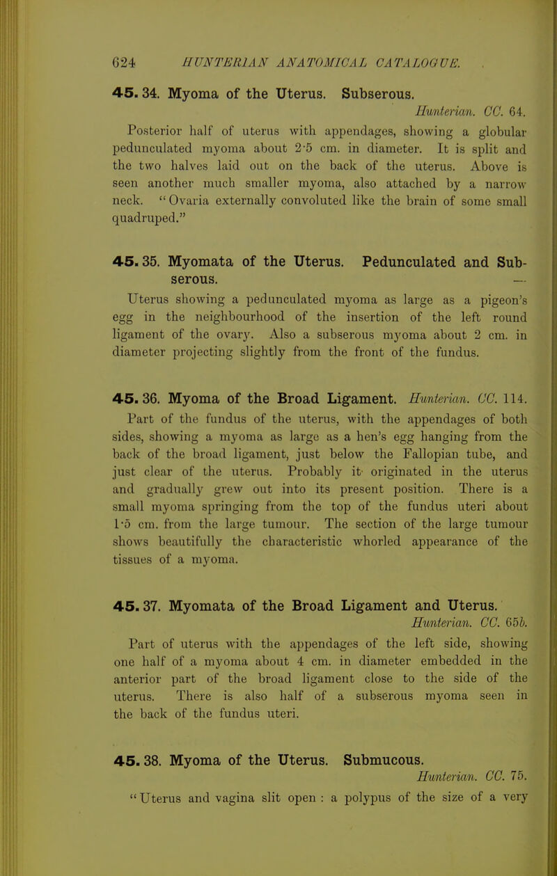 45.34. Myoma of the Uterus. Subserous. Ilunterian. CC. 64. Posterior half of uterus with appendages, showing a globular pedunculated myoma about 2*5 cm. in diameter. It is split and the two halves laid out on the back of the uterus. Above is seen another much smaller myoma, also attached by a narrow neck. Ovaria externally convoluted like the brain of some small quadruped. 45.35. Myomata of the Uterus. Pedunculated and Sub- serous. — Uterus showing a pedunculated myoma as large as a pigeon's egg in the neighbourhood of the insertion of the left round ligament of the ovary. Also a subserous myoma about 2 cm. in diameter projecting slightly from the front of the fundus. 45.36. Myoma of the Broad Ligament. Hunterian. CC. 114. Part of the fundus of the uterus, with the appendages of both sides, showing a myoma as large as a hen's egg hanging from the back of the broad ligament, just below the Fallopian tube, and just clear of the uterus. Probably it originated in the uterus and gradually grew out into its present position. There is a small myoma springing from the top of the fundus uteri about 1*5 cm. from the large tumour. The section of the large tumour shows beautifully the characteristic whorled appearance of the tissues of a myoma. 45.37. Myomata of the Broad Ligament and Uterus. Hunterian. CC. 65&. Part of uterus with the appendages of the left side, showing one half of a myoma about 4 cm. in diameter embedded in the anterior part of the broad ligament close to the side of the uterus. There is also half of a subserous myoma seen in the back of the fundus uteri. 45.38. Myoma of the Uterus. Submucous. Hunterian. CC. 75.  Uterus and vagina slit open : a polypus of the size of a very
