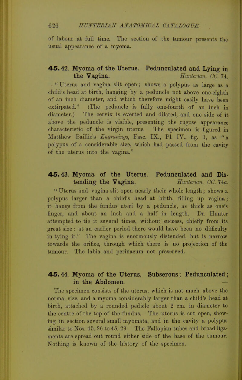 of labour at full time. The section of the tumour presents the usual appearance of a myoma. 45.42. Myoma of the Uterus. Pedunculated and Lying- in the Vagina. Hunterian. CC. 74. .  Uterus and vagina slit open; shows a polypus as large as a child's head at birth, hanging by a peduncle not above one-eighth of an inch diameter, and which therefore might easily have been extirpated. (The peduncle is fully one-fourth of an inch in diameter.) The cervix is everted and dilated, and one side of it above the peduncle is visible, presenting the rugose appearance characteristic of the virgin uterus. The specimen is figured in Matthew Baillie's Engravings, Fasc. IX., PI. IV., fig. 1, as a polypus of a considerable size, which had passed from the cavity of the uterus into the vagina. 45.43. Myoma of the Uterus. Pedunculated and Dis- tending the Vagina. Hunterian. CC. 74a.  Uterus and vagina slit open nearly their whole length; shows a polypus larger than a child's head at birth, filling up vagina; it hangs from the fundus uteri by a peduncle, as thick as one's finger, and about an inch and a half in length. Dr. Hunter attempted to tie it several times, without success, chiefly from its great size : at an earlier period there would have been no difficulty in tying it. The vagina is enormously distended, but is narrow towards the orifice, through which there is no projection of the tumour. The labia and perinaeum not preserved. 45.44. Myoma of the Uterus. Subserous; Pedunculated; in the Abdomen. — The specimen consists of the uterus, which is not much above the normal size, and a myoma considerably larger than a child's head at birth, attached by a rounded pedicle about 2 cm. in diameter to the centre of the top of the fundus. The uterus is cut open, show- ing in section several small myomata, and in the cavity a polypus similar to Nos. 45. 26 to 45. 29. The Fallopian tubes and broad liga- ments are spread out round either side of the base of the tumour. Nothing is known of the history of the specimen.