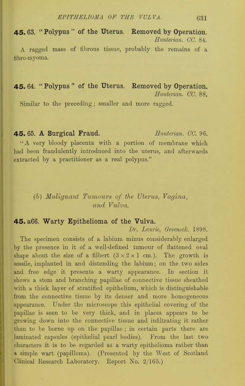 45.63.  Polypus  of the Uterus. Removed by Operation. Hunterian. CC. 84. A ragged mass of fibrous tissue, probably the remains of a fibro-myoma. 45.64.  Polypus  of the Uterus. Removed by Operation. Hunterian. CC. 88. Similar to the preceding; smaller and more ragged. 45. 65. A Surgical Fraud. Hunterian. CC. 96. A very bloody placenta with a portion of membrane which had been fraudulently introduced into the uterus, and afterwards extracted by a practitioner as a real polypus. (6) Malignant Tumours of the Uterus, Vagina, and Vulva. 45. a66. Warty Epithelioma of the Vulva. Dr. Laurie, Greenock. 1898. The specimen consists of a labium minus considerably enlarged by the presence in it of a well-defined tumour of flattened oval shape about the size of a filbert (3x2x1 cm.). The growth is sessile, implanted in and distending the labium; on the two sides and free edge it presents a warty appearance. In section it shows a stem and branching papillae of connective tissue sheathed with a thick layer of stratified epithelium, which is distinguishable from the connective tissue by its denser and more homogeneous appearance. Under the microscope this epithelial covering of the papillae is seen to be very thick, and in places appears to be growing down into the connective tissue and infiltrating it rather than to be borne up on the papillae ; in certain parts there are laminated capsules (epithelial pearl bodies). From the last two characters it is to be regarded as a warty epithelioma rather than a simple wart (papilloma). (Presented by the West of Scotland Clinical Eesearch Laboratory. Eeport No. 2/165.)