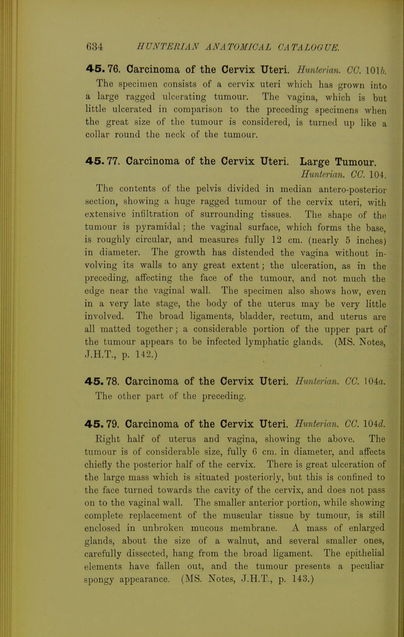 4.5.76. Carcinoma of the Cervix Uteri. Hunterian. CO. 1016. The specimen consists of a cervix uteri which has grown into a large ragged ulcerating tumour. The vagina, which is but little ulcerated in comparison to the preceding specimens when the great size of the tumour is considered, is turned up like a collar round the neck of the tumour. 45.77. Carcinoma of the Cervix Uteri. Large Tumour. Hunterian. CO. 104. The contents of the pelvis divided in median antero-posterior section, showing a huge ragged tumour of the cervix uteri, with extensive infiltration of surrounding tissues. The shape of the tumour is pyramidal; the vaginal surface, which forms the base, is roughly circular, and measures fully 12 cm. (nearly 5 inches) in diameter. The growth has distended the vagina without in- volving its walls to any great extent; the ulceration, as in the preceding, affecting the face of the tumour, and not much the edge near the vaginal wall. The specimen also shows how, even in a very late stage, the body of the uterus may be very little involved. The broad ligaments, bladder, rectum, and uterus are all matted together; a considerable portion of the upper part of the tumour appears to be infected lymphatic glands. (MS. Notes, J.H.T., p. 142.) 45. 78. Carcinoma of the Cervix Uteri. Hunterian. CC. 104a. The other part of the preceding. 45.79. Carcinoma of the Cervix Uteri. Hunterian. CC. 104c?. Right half of uterus and vagina, showing the above. The tumour is of considerable size, fully 6 era. in diameter, and affects chiefly the posterior half of the cervix. There is great ulceration of the large mass which is situated posteriorly, but this is confined to the face turned towards the cavity of the cervix, and does not pass on to the vaginal wall. The smaller anterior portion, while showing complete replacement of the muscular tissue by tumour, is still enclosed in unbroken mucous membrane. A mass of enlarged glands, about the size of a walnut, and several smaller ones, carefully dissected, hang from the broad ligament. The epithelial elements have fallen out, and the tumour presents a peculiar spongy appearance. (MS. Notes, J.H.T, p. 143.)
