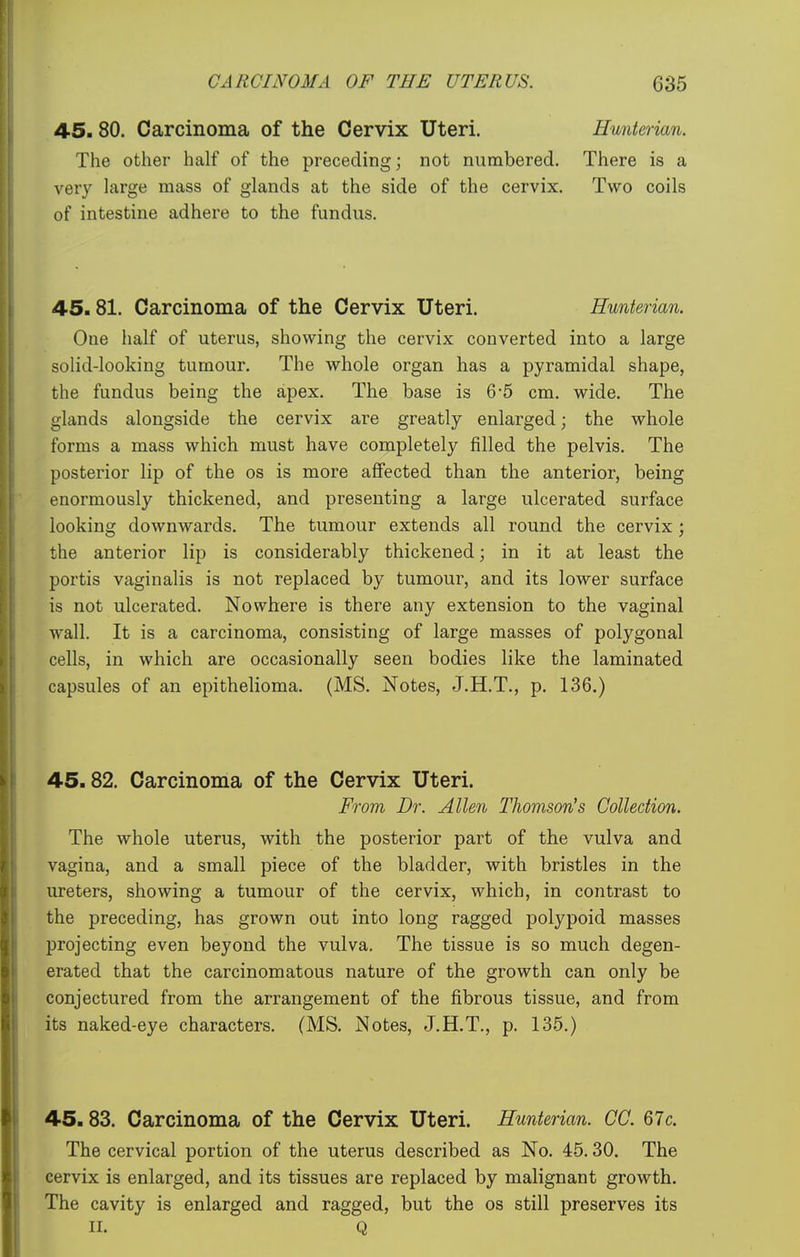 45. 80. Carcinoma of the Cervix Uteri. Hunterian. The other half of the preceding; not numbered. There is a very large mass of glands at the side of the cervix. Two coils of intestine adhere to the fundus. 45.81. Carcinoma of the Cervix Uteri. Hunterian. One half of uterus, showing the cervix converted into a large solid-looking tumour. The whole organ has a pyramidal shape, the fundus being the apex. The base is 6-5 cm. wide. The glands alongside the cervix are greatly enlarged; the whole forms a mass which must have completely filled the pelvis. The posterior lip of the os is more aflFected than the anterior, being enormously thickened, and presenting a large ulcerated surface looking downwards. The tumour extends all round the cervix ; the anterior lip is considerably thickened; in it at least the portis vaginalis is not replaced by tumour, and its lower surface is not ulcerated. Nowhere is there any extension to the vaginal wall. It is a carcinoma, consisting of large masses of polygonal cells, in which are occasionally seen bodies like the laminated capsules of an epithelioma. (MS. Notes, J.H.T., p. 136.) 45.82. Carcinoma of the Cervix Uteri. From Dr. Allen Thomson's Collection. The whole uterus, with the posterior part of the vulva and vagina, and a small piece of the bladder, with bristles in the ureters, showing a tumour of the cervix, which, in contrast to the preceding, has grown out into long ragged polypoid masses projecting even beyond the vulva. The tissue is so much degen- erated that the carcinomatous nature of the growth can only be conjectured from the arrangement of the fibrous tissue, and from its naked-eye characters. (MS. Notes, J.H.T., p. 135.) 45.83. Carcinoma of the Cervix Uteri. Hunterian. CC. 67c. The cervical portion of the uterus described as No. 45.30. The cervix is enlarged, and its tissues are replaced by malignant growth. The cavity is enlarged and ragged, but the os still preserves its II. Q