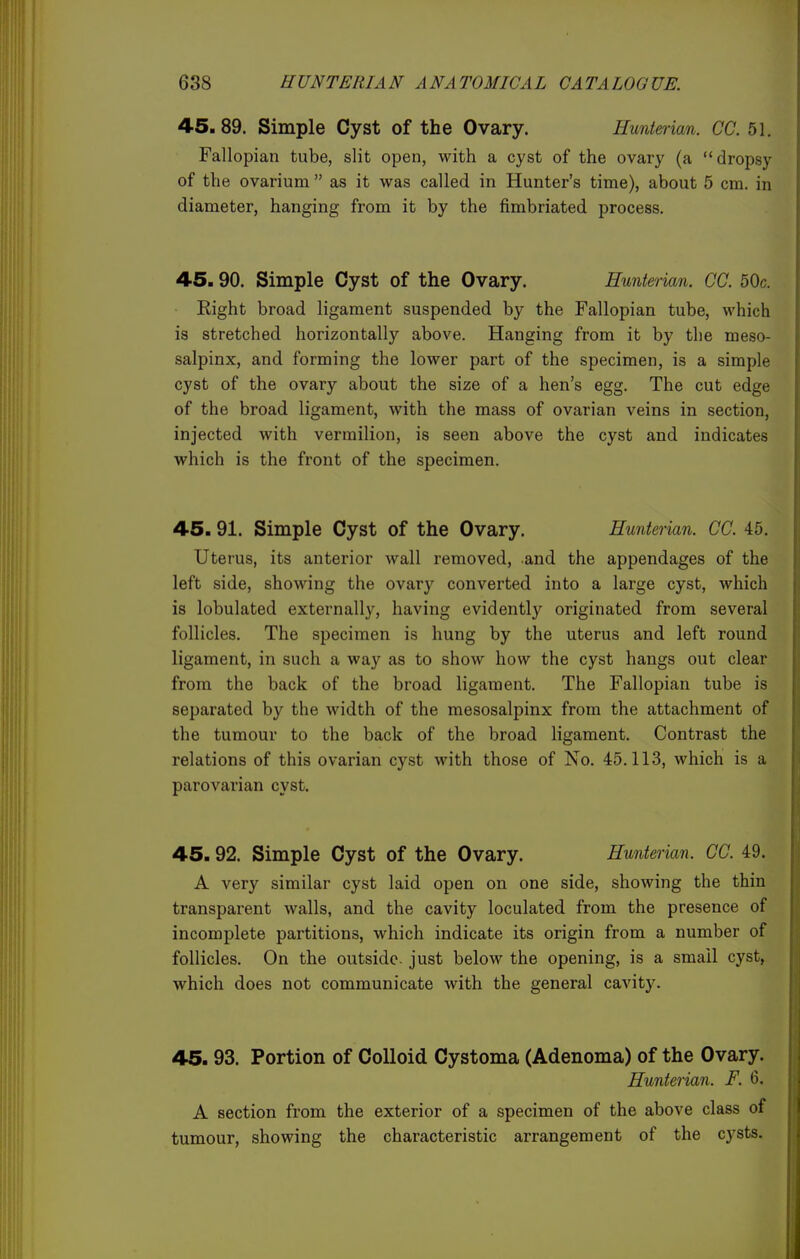 45.89. Simple Cyst of the Ovary. Hunterian. CC. 51. Fallopian tube, slit open, with a cyst of the ovary (a dropsy of the ovarium  as it was called in Hunter's time), about 5 cm. in diameter, hanging from it by the fimbriated process. 45. 90. Simple Cyst of the Ovary. Hunterian. CC. 50c. Right broad ligament suspended by the Fallopian tube, which is stretched horizontally above. Hanging from it by the meso- salpinx, and forming the lower part of the specimen, is a simple cyst of the ovary about the size of a hen's egg. The cut edge of the broad ligament, with the mass of ovarian veins in section, injected with vermilion, is seen above the cyst and indicates which is the front of the specimen. 45. 91. Simple Cyst of the Ovary. Hunterian. CC. 45. Uterus, its anterior wall removed, and the appendages of the left side, showing the ovary converted into a large cyst, which is lobulated externally, having evidently originated from several follicles. The specimen is hung by the uterus and left round ligament, in such a way as to show how the cyst hangs out clear from the back of the broad ligament. The Fallopian tube is separated by the width of the mesosalpinx from the attachment of the tumour to the back of the broad ligament. Contrast the relations of this ovarian cyst with those of No. 45.113, which is a parovarian cyst. 45.92. Simple Cyst of the Ovary. Hunterian. CC. 49. A very similar cyst laid open on one side, showing the thin transparent walls, and the cavity loculated from the presence of incomplete partitions, which indicate its origin from a number of follicles. On the outside just below the opening, is a small cyst, which does not communicate with the general cavity. 45. 93. Portion of Colloid Cystoma (Adenoma) of the Ovary. Hunterian. F. 6. A section from the exterior of a specimen of the above class of tumour, showing the characteristic arrangement of the cysts.