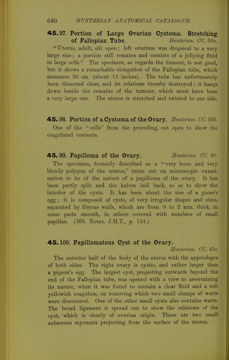 45.97. Portion of Large Ovarian Cystoma. Stretching of Fallopian Tube. Ilunterian. CO. 50a.  Uterus, adult, slit open; left ovarium was dropsical to a very- large size; a portion still remains and consists of a jellying fluid in large cells. The specimen, as regards the tumour, is not good, but it shows a remarkable elongation of the Fallopian tube, which measures 30 cm. (about 12 inches). The tube has unfortunately- been dissected clear, and its relations thereby destroyed; it hangs down beside the remains of the tumour, which must have been a very large one. The uterus is stretched and twisted to one side. 45.98. Portion of a Cystoma of the Ovary. Hunterian. CC. 50b. One of the  cells from the preceding, cut open to show the coagulated contents. 45.99. Papilloma of the Ovary. Hunterian. CO. 90. The specimen, formerly described as a very loose and verj'^ bloody polypus of the uterus, turns out on microscopic exami- nation to be of the nature of a papilloma of the ovary. It has been partly split and the halves laid back, so as to show the interior of the cysts. It has been about the size of a goose's egg; it is composed of cysts, of very irregular shapes and sizes, separated by fibrous walls, which are from -5 to 2 mm. thick, in some parts smooth, in others covered with numbers of small papillae. (MS. Notes, J.H.T., p. 124.) 45.100. Papillomatous Cyst of the Ovary. Hunterian. CC. 45c. The anterior half of the body of the uterus with the appendages of both sides. The right ovary is cystic, and rather larger than a pigeon's egg. The largest cyst, projecting outwards beyond the end of the Fallopian tube, was opened with a view to ascertaining its nature, when it was found to contain a clear fluid and a soft yellowish coagulum, on removing which two small clumps of warts were discovered. One of the other small cysts also contains warts. The broad ligament is spread out to show the relations of the cyst, which is clearly of ovarian origin. There are two small subserous myomata projecting from the surface of the uterus.