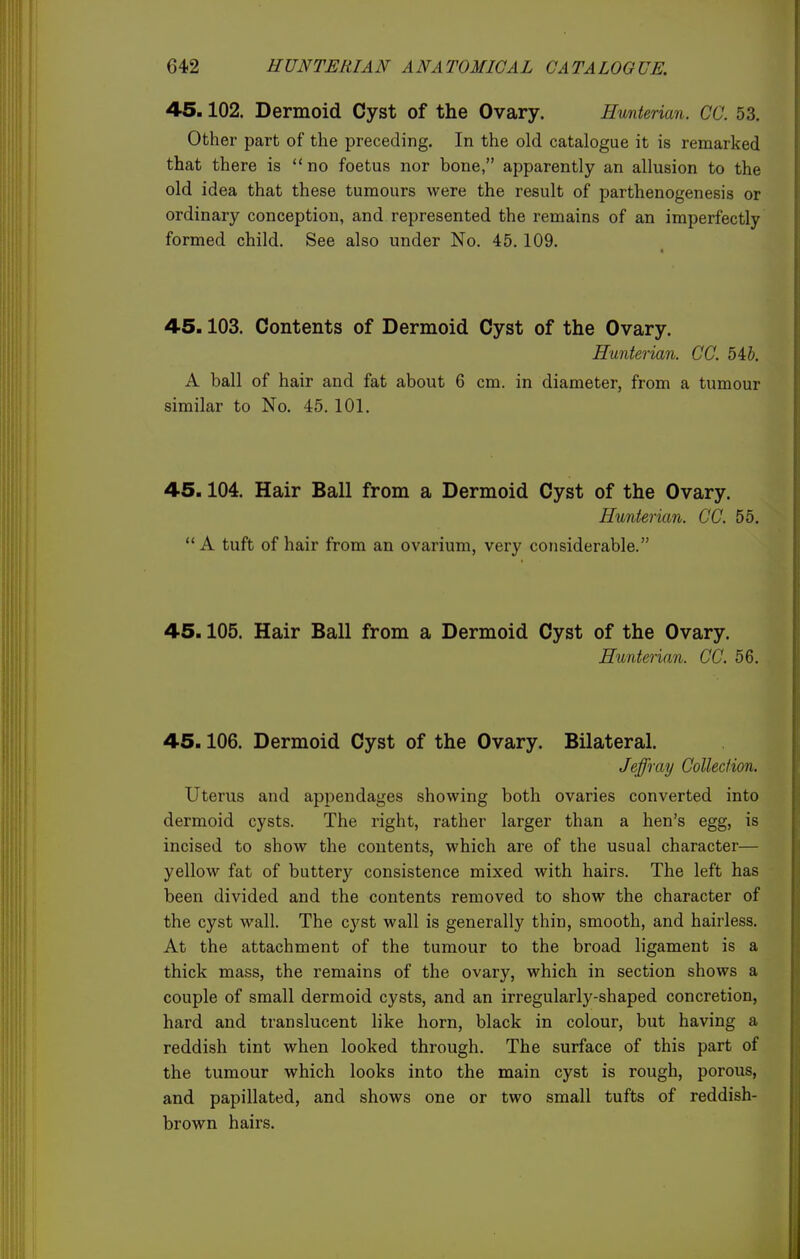 45.102. Dermoid Cyst of the Ovary. Hunterian. CO. 53. Other part of the preceding. In the old catalogue it is remarked that there is no foetus nor bone, apparently an allusion to the old idea that these tumours were the result of parthenogenesis or ordinary conception, and represented the remains of an imperfectly formed child. See also under No. 45.109. 45.103. Contents of Dermoid Cyst of the Ovary. Hunterian. CC. 5 4 J. A ball of hair and fat about 6 cm. in diameter, from a tumour similar to No. 45. 101. 45.104. Hair Ball from a Dermoid Cyst of the Ovary. Hunterian. CC. 55. ** A tuft of hair from an ovarium, very considerable. 45.105. Hair Ball from a Dermoid Cyst of the Ovary. Hunterian. CC. 56. 45.106. Dermoid Cyst of the Ovary. Bilateral. Jeffray Collection. Uterus and appendages showing both ovaries converted into dermoid cysts. The right, rather larger than a hen's egg, is incised to show the contents, which are of the usual character— yellow fat of buttery consistence mixed with hairs. The left has been divided and the contents removed to show the character of the cyst wall. The cyst wall is generally thin, smooth, and hairless. At the attachment of the tumour to the broad ligament is a thick mass, the remains of the ovary, which in section shows a couple of small dermoid cysts, and an irregularly-shaped concretion, hard and translucent like horn, black in colour, but having a reddish tint when looked through. The surface of this part of the tumour which looks into the main cyst is rough, porous, and papillated, and shows one or two small tufts of reddish- brown hairs.