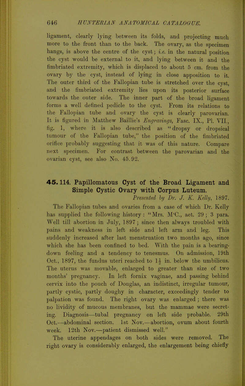 ligament, clearly lying between its folds, and projecting much more to the front than to the back. The ovary, as the specimen hangs, is above the centre of the cyst; i.e. in the natural position the cyst would be external to it, and lying between it and the fimbriated extremity, which is displaced to about 5 cm. from the ovary by the cyst, instead of lying in close apposition to it. The outer third of the Fallopian tube is stretched over the cyst, and the fimbriated extremit}^ lies upon its posterior surface towards the outer side. The inner part of the broad ligament forms a well defined pedicle to the cyst. From its relations to the Fallopian tube and ovary the cyst is clearly parovarian. It is figured in Matthew Baillie's Engravings, Fasc. IX., PI. VII., fig. 1, where it is also described as dropsy or dropsical tumour of the Fallopian tube, the position of the fimbriated orifice probably suggesting that it was of this nature. Compare next specimen. For contrast between the parovarian and the ovarian cyst, see also No. 45.92. 45.114. Papillomatous Cyst of the Broad Ligament and Simple Cystic Ovary with Corpus Luteum. Presented hy Dr. J. K. Kelly, 1897. The Fallopian tubes and ovaries from a case of which Dr. Kelly has supplied the following history: Mrs. M'C, aet. 29; 3 para. Well till abortion in July, 1897; since then always troubled with pains and weakness in left side and left arm and leg. This suddenly increased after last menstruation two months ago, since which she has been confined to bed. With the pain is a bearing- down feeling and a tendency to tenesmus. On admission, 19th Oct., 1897, the fundus uteri reached to H in. below the umbilicus. The uterus was movable, enlarged to greater than size of two months' pregnancy. In left fornix vaginae, and passing behind cervix into the pouch of Douglas, an indistinct, irregular tumour, partly cystic, partly doughy in character, exceedingly tender to palpation was found. The right ovary was enlarged ; there was no lividity of mucous membranes, but the mammae were secret- ing. Diagnosis—tubal pregnancy on left side probable. 29th Oct.—abdominal section. 1st Nov.—abortion, ovum about fourth week. 12th Nov.—patient dismissed well. The uterine appendages on both sides were removed. The right ovary is considerably enlarged, the enlargement being chiefly