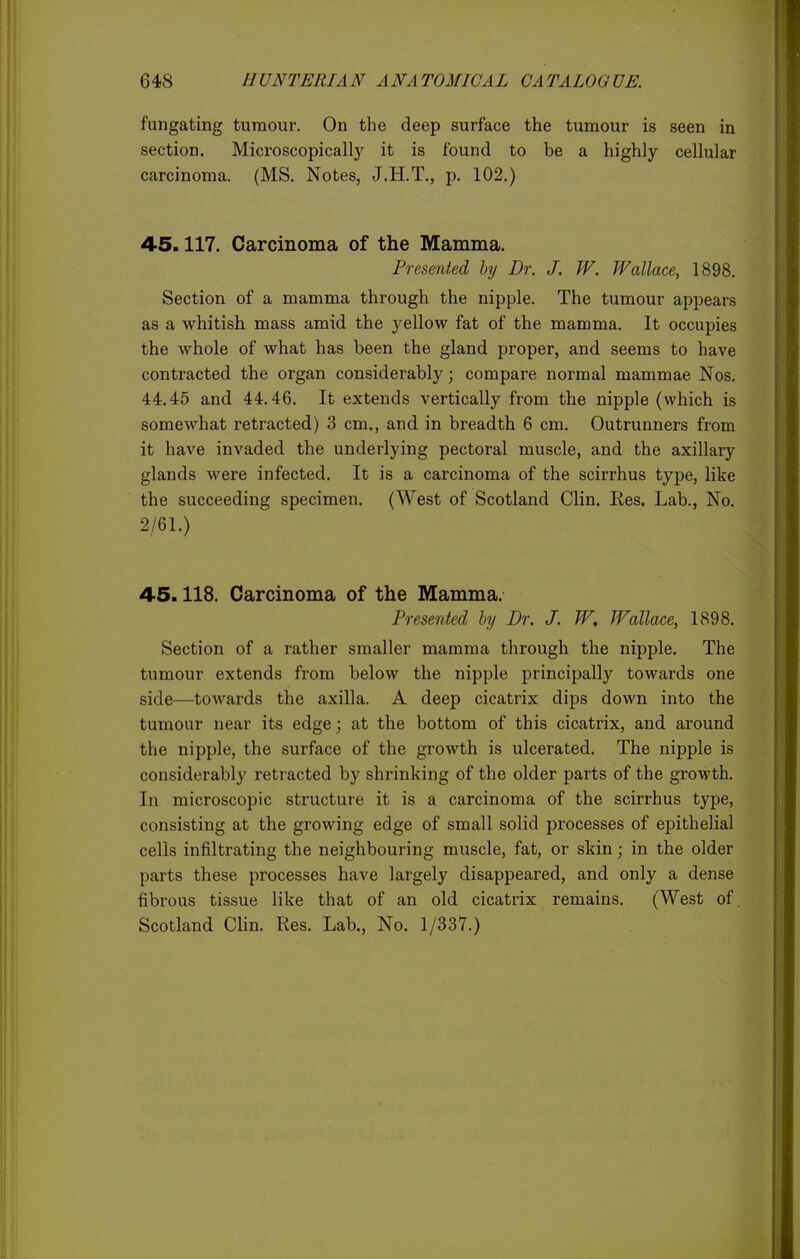 fungating tumour. On the deep surface the tumour is seen in section. Microscopically it is found to be a highly cellular carcinoma. (MS. Notes, J.H.T., p. 102.) 45.117. Carcinoma of the Mamma. Presented hy Dr. J. W. Wallace, 1898. Section of a mamma through the nipple. The tumour appears as a whitish mass amid the yellow fat of the mamma. It occupies the whole of what has been the gland proper, and seems to have contracted the organ considerably; compare normal mammae Nos. 44.45 and 44.46. It extends vertically from the nipple (which is somewhat retracted) 3 cm., and in breadth 6 cm. Outrunners from it have invaded the underlying pectoral muscle, and the axillary glands were infected. It is a carcinoma of the scirrhus type, like the succeeding specimen. (West of Scotland Clin. Res. Lab., No. 2/61.) 45.118. Carcinoma of the Mamma. Presented hy Dr. J. W, Wallace, 1898. Section of a rather smaller mamma through the nipple. The tumour extends from below the nipple principally towards one side—towards the axilla. A deep cicatrix dips down into the tumour near its edge; at the bottom of this cicatrix, and around the nipple, the surface of the growth is ulcerated. The nipple is considerably retracted by shrinking of the older parts of the growth. In microscopic structure it is a carcinoma of the scirrhus type, consisting at the growing edge of small solid processes of epithelial cells infiltrating the neighbouring muscle, fat, or skin; in the older parts these processes have largely disappeared, and only a dense fibrous tissue like that of an old cicatrix remains. (West of. Scotland Clin. Res. Lab., No. 1/337.)