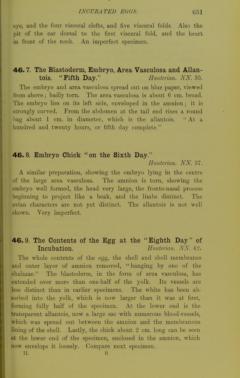 eye, and the four visceral clefts, and five visceral folds. Also the pit of the ear dorsal to the first visceral fold, and the heart in front of the neck. An imperfect specimen. 46.7. The Blastoderm, Embryo, Area Vasculosa and Allan- tois. Fifth Day. Hunterian. NK 35. The embryo and area vasculosa spread out on blue paper, viewed from above; badly torn. The area vasculosa is about 6 cm. broad. The embryo lies on its left side, enveloped in the amnion; it is strongly curved. From the abdomen at the tail end rises a round bag about 1 cm. in diameter, which is the allantois. At a hundred and twenty hours, or fifth day complete. 46. 8. Embryo Chick  on the Sixth Day. Hunterian. NN. 37. A similar preparation, showing the embryo lying in the centre of the large area vasculosa. The amnion is torn, showing the embryo well formed, the head very large, the fronto-nasal process beginning to project like a beak, and the limbs distinct. The avian characters are not yet distinct. The allantois is not well shown. Very imperfect. 46.9. The Contents of the Egg at the  Eighth Day of Incubation. Hunterian. NN'. 42. The whole contents of the egg, the shell and shell membranes and outer layer of amnion removed, hanging by one of the chalazae. The blastoderm, in the form of area vasculosa, has extended over more than one-half of the yolk. Its vessels are less distinct than in earlier specimens. The white has been ab- sorbed into the yolk, which is now larger than it was at first, forming fully half of the specimen. At the lower end is the transparent allantois, now a large sac with numerous blood-vessels, which was spread out between the amnion and the membranous lining of the shell. Lastly, the chick about 2 cm. long can be seen at the lower end of the specimen, enclosed in the amnion, which now envelops it loosely. Compare next specimen. II. R