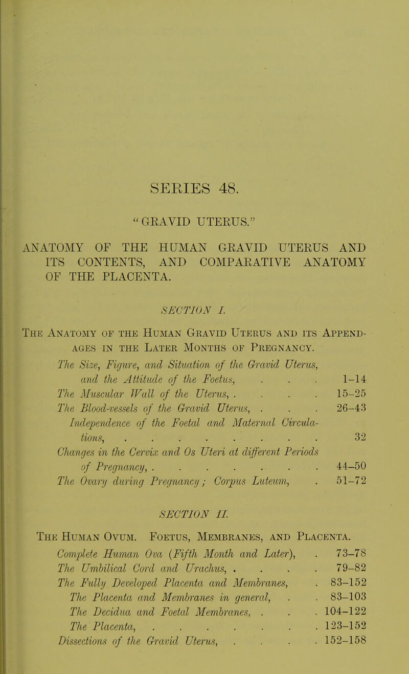  GEAVID UTERUS. ANATOMY OF THE HUMAN GRAVID UTERUS AND ITS CONTENTS, AND COMPARATIVE ANATOMY OF THE PLACENTA. SECTION 1. The Anatomy of the Human Gravid Uterus and its Append- ages IN THE Later Months of Pregnancy. The Size, Figure, and Situation of the Gravid Uterus, and the Attitude of the Foetus, . . . 1-14 The Muscular Wall of the Uterus, .... 15-25 The Blood-vessels of the Gravid Uterus, . . . 26-4.3 Independence of the Foetal and Maternal Circula- tions, ........ 32 Changes in the Cervix and Os Uteri at different Periods of Pregnancy, ....... 44-50 The Ovary during Pregnancy; Corpus Luteum, . 51-72 SECTION IL The Human Ovum. Foetus, Membranes, and Placenta. Complete Human Ova {Fifth Month and Later), The Umbilical Cord and Urachus, . The Fidly Developed Placenta and Membranes, The Placenta and Membranes in general, The Decidua and Foetal Membranes, . The Placenta, ...... Dissections of the Gravid Uterus, 73-78 79-82 83-152 83-103 104-122 123-152 152-158