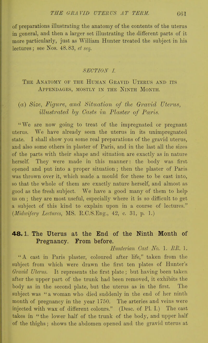 of preparations illustrating the anatomy of the contents of the uterus in general, and then a larger set illustrating the different parts of it more particularlj^ just as William Hunter treated the subject in his lectures; see Nos. 48.83, et seq. SECTION I The Anatomy of the Human Gravid Uterus and its Appendages, mostly in the Ninth Month. (a) Size, Figure, and Situation of the Gravid Uterus, illustrated by Casts in Plaster of Paris.  We are now going to treat of the impregnated or pregnant uterus. We have already seen the uterus in its unimpregnated state. I shall show you some real preparations of the gravid uterus, and also some others in plaster of Paris, and in the last all the sizes of the parts with their shape and situation are exactly as in nature herself. They were made in this manner: the body was first opened and put into a proper situation; then the plaster of Paris was thrown over it, which made a mould for these to be cast into, so that the whole of them are exactl}^ nature herself, and almost as good as the fresh subject. We have a good manj'- of them to help us on; they are most useful, especially where it is so difficult to get a subject of this kind to explain upon in a course of lectures. {Midiviferij Lectures, MS. R.C.S.Eng., 42, c. 31, p. 1.) 48.1. The Uterus at the End of the Ninth Month of Pregnancy. From before. Hunterian Cast No. 1. BR. 1. A cast in Paris plaster, coloured after life, taken from the subject from which were drawn the first ten plates of Hunter's Gravid Uterus. It represents the first plate; but having been taken after the upper part of the trunk had been removed, it exhibits the body as in the second plate, but the uterus as in the first. The subject was  a woman who died suddenly in the end of her ninth month of pregnancy in the year 1750. The arteries and veins Avere injected with wax of different colours. (Desc. of PI. 1.) The cast takes in  the lower half of the trunk of the body, and upper half of the thighs; shows the abdomen opened and the gravid uterus at