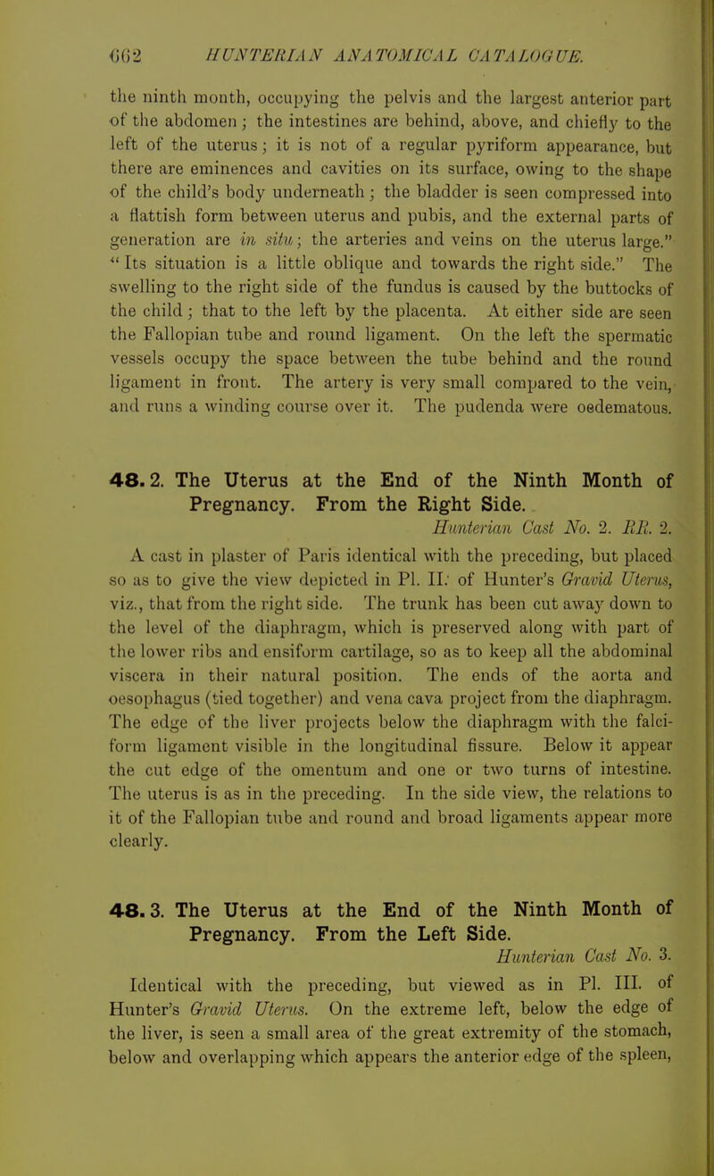 the ninth month, occupying the pelvis and the largest anterior part •of the abdomen ; the intestines are behind, above, and chieH}' to the left of the uterus; it is not of a regular pyriform appearance, but there are eminences and cavities on its surface, owing to the shape of the child's body underneath; the bladder is seen compressed into a flattish form between uterus and pubis, and the external parts of generation are in situ; the arteries and veins on the uterus large. ^' Its situation is a little oblique and towards the right side. The swelling to the right side of the fundus is caused by the buttocks of the child ; that to the left by the placenta. At either side are seen the Fallopian tube and round ligament. On the left the spermatic vessels occupy the space between the tube behind and the round ligament in front. The artery is very small compared to the vein, and runs a winding course over it. The pudenda were oedematous. 48.2. The Uterus at the End of the Ninth Month of Pregnancy. From the Right Side. Hunterian Cast No. 2. RR. 2. A cast in plaster of Paris identical with the preceding, but placed so as to give the view depicted in PI. II. of Hunter's Gravid litems, viz., that from the right side. The trunk has been cut away down to the level of the diaphragm, which is preserved along with part of the lower ribs and ensiform cartilage, so as to keep all the abdominal viscera in their natural position. The ends of the aorta and oesophagus (tied together) and vena cava project from the diaphragm. The edge of the liver projects below the diaphragm with the falci- form ligament visible in the longitudinal fissure. Below it appear the cut edge of the omentum and one or two turns of intestine. The uterus is as in the preceding. In the side view, the relations to it of the Fallopian tube and round and broad ligaments appear more clearly. 48.3. The Uterus at the End of the Ninth Month of Pregnancy. From the Left Side. Hunterian Cast No. 3. Identical with the preceding, but viewed as in PI. III. of Hunter's Gh-avid Uterus. On the extreme left, below the edge of the liver, is seen a small area of the great extremity of the stomach, below and overlapping which appears the anterior edge of the spleen.