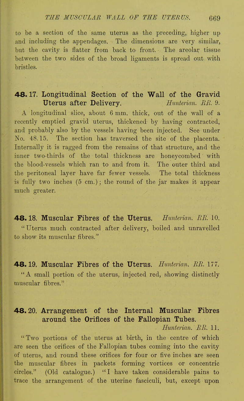 to be a section of the same uterus as the preceding, higher up and inckiding the appendages. The dimensions are very similar, but the cavity is flatter from back to front. The areolar tissue between the two sides of the broad ligaments is spread out with bristles. 48.17. Longitudinal Section of the Wall of the Gravid Uterus after Delivery. Eunterian. EE. 9. A longitudinal slice, about 6 mm, thick, out of the wall of a recently emptied gravid uterus, thickened by having contracted, and probably also by the vessels having been injected. See under No. 48.15. The section has traversed the site of the placenta. Internally it is ragged from the remains of that structure, and the inner two-thirds of the total thickness are honeycombed with the blood-vessels which ran to and from it. The outer third and the peritoneal layer have far fewer vessels. The total thickness is fully two inches (5 cm.); the round of the jar makes it appear much greater. 48.18. Muscular Fibres of the Uterus. Eunterian. EE. 10. Uterus much contracted after delivery, boiled and unravelled to show its muscular fibres. 48.19. Muscular Fibres of the Uterus. Eunterian. EE. 177. A small portion of the uterus, injected red, showing distinctly muscular fibres. 48.20. Arrangement of the Internal Muscular Fibres around the Orifices of the Fallopian Tubes. Eunterian. EE. 11. Two portions of the uterus at birth, in the centre of which are seen the orifices of the Fallopian tubes coming into the cavity of uterus, and round these orifices for four or five inches are seen the muscular fibres in packets forming vortices or concentric circles. (Old catalogue.) I have taken considerable pains to trace the arrangement of the uterine fasciculi, but, except upon