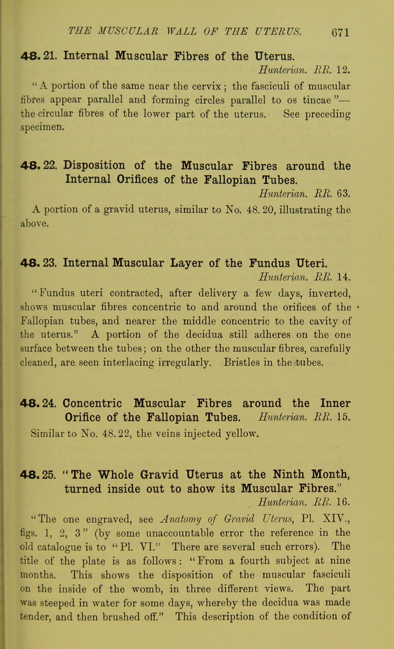 48.21. Internal Muscular Fibres of the Uterus. Hunterian. MB. 12.  A portion of the same near the cervix; the fasciculi of muscular fibres appear parallel and forming circles parallel to os tincae — the circular fibres of the lower part of the uterus. See preceding specimen. 48.22. Disposition of the Muscular Fibres around the Internal Orifices of the Fallopian Tubes. Hunterian. BE. 63. A portion of a gravid uterus, similar to No. 48.20, illustrating the above. 48.23. Internal Muscular Layer of the Fundus Uteri. Hunterian. BB. 14.  Fundus uteri contracted, after delivery a few days, inverted, shows muscular fibres concentric to and around the orifices of the • Fallopian tubes, and nearer the middle concentric to the cavity of the uterus. A portion of the decidua still adheres on the one surface between the tubes; on the other the muscular fibres, carefully cleaned, are seen interlacing irregularly. Bristles in the tubes. 48.24. Concentric Muscular Fibres around the Inner Orifice of the Fallopian Tubes. Hunterian. BB. 15. Similar to No. 48.22, the veins injected yellow. 48.25. The Whole Gravid Uterus at the Ninth Month, turned inside out to show its Muscular Fibres. Hunterian. BB. 16. The one engraved, see Anatomy of Gravid Uterus, PI. XIV., figs. 1, 2, 3 (by some unaccountable error the reference in the old catalogue is to  PI. VI. There are several such errors). The title of the plate is as follows :  From a fourth subject at nine months. This shows the disposition of the muscular fasciculi on the inside of the womb, in three different views. The part was steeped in water for some days, whereby the decidua was made tender, and then brushed off. This description of the condition of