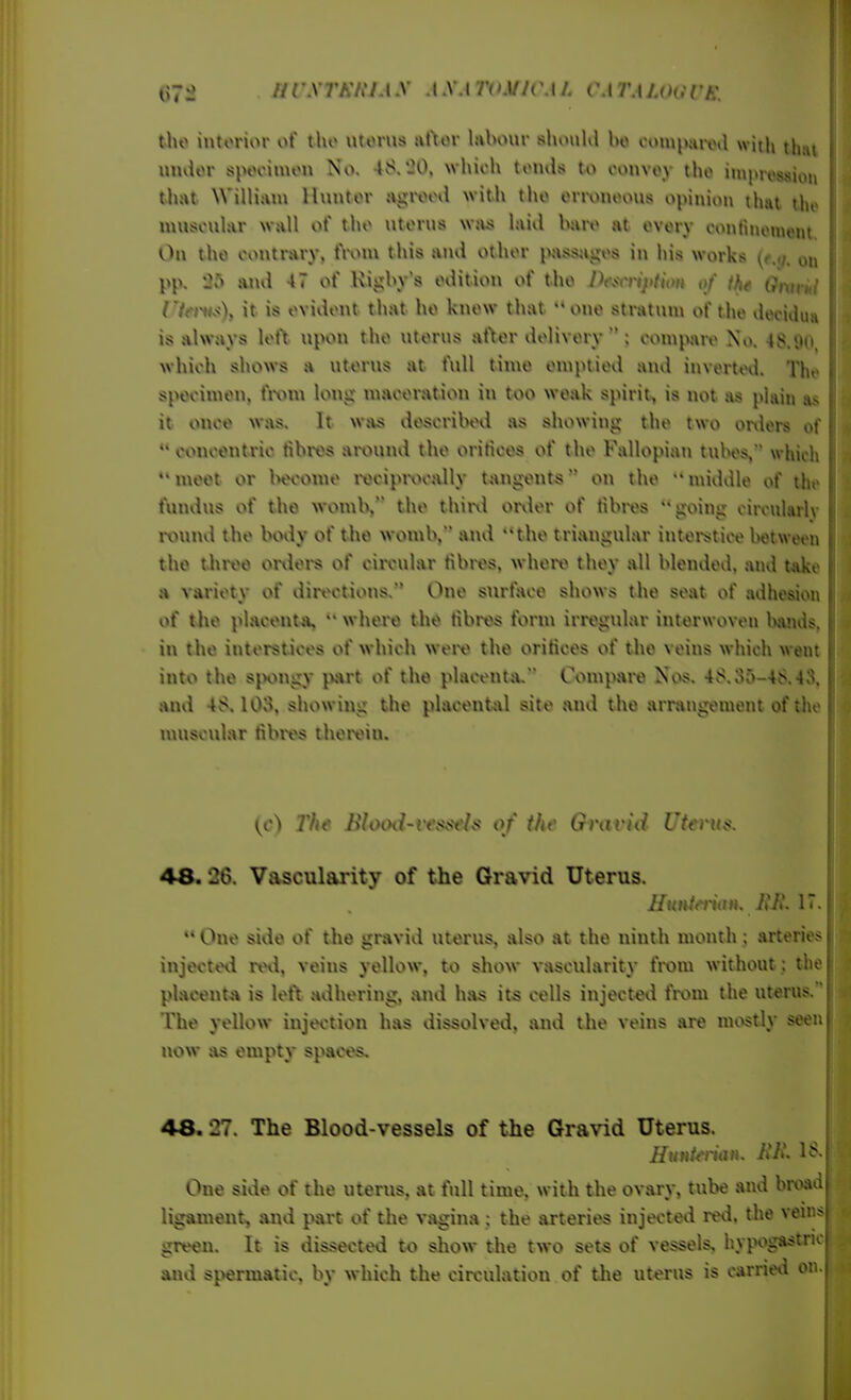 nrXTKh'lA.y AXA TOMlCAf. (M 7M U»e intorior of tho utorus uftor labour shi>uKl bo oompaml with tluu muior spooimon No. 48.'JO, which toiuis to convoy tho improssion that William Huntor agreed with tho onxuioous opinion that Uit muscular wall of tho uterus wsi* laid baiv at ovory continoment Ou tho contrary. tVvun this and other pass^iges in his works (^m;. on pp. and 47 of Kigby s edition of tho l^csiription of the (h\uiii rtfi'vsX it is evident that ho know that one stratum of the deciiiua is always left upotx tho uterus after delivery ; com^viiv No. 48.90, which shows a uterus at t\ill time emptied and inverted. The specimen. fi\>m long maceration in too weak spirit^ is not .ts pisiin as it once was. It was described as showing the two onlers of ** concentric tibros awund the orifices of the Fallopian tubes, which meet or Invome ivcipiwally tang-ents on the middle of Ujc fundus of the wotub, the thirvi onler of fibres going cirouKwlv ixnmd the body of the womb, and the triangular interstice between tho tJiroe onlei-s of ciix-ular fibres, whort> they all blended, and take a variety of dirtn^tions. One snrtace shows the seat of adhesion of the pl.Hcenta,  where the fibres form irregular interwoven Ivands, in the interstices of which weiv the orifices of tho veins which went into tho sjKMigy part of tho placenta. Compai^ Nos. 48.35-48.43, and 48. lOo. showing the placental site and the arrangement of the muscular tibivs theivin. The lihHHl-rt\<<t'ls of the Gnirid Uterus. 48. 26. Vascularity of the Gravid Uterus.  One side of the gravid uterus, also at the ninth month ; arteries injected rtni, veins yellow, to show vascularity from without ; the placet\ta is lef\ adhering, and has its cells injected fixnu the uterus. The yellow injection has dissolved, and the veins are mostl}' seen now as empty spaces. 48. 27. The Blood-vessels of the Gra\'id Uterus. Hunierian. iiH^ 18. One side of the uterus, at full time, with the ovary, tube and bnx*id ligament, and part of the vagina ; the arteries injected ml. the veni green. It is dissected to show the two sets of vessels, hypogastric and spermatic, by which the circulation of tlie uterus is carried