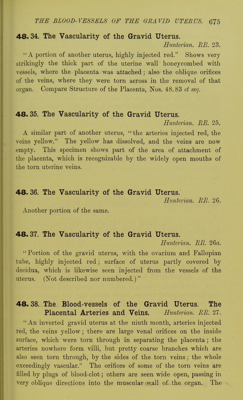 48.34. The Vascularity of the Gravid Uterus. Hunterian. BE. 23. A portion of another uterus, highly injected red. Shows very strikingly the thick part of the uterine wall honeycombed with vessels, where the placenta was attached; also the oblique orifices of the veins, where they were torn across in the removal of that organ. Compare Structure of the Placenta, Nos. 48.83 et seq. 48.35. The Vascularity of the Gravid Uterus. Hunterian. EE. 25. A similar part of another uterus, the arteries injected red, the veins yellow. The yellow has dissolved, and the veins are now empty. This specimen shows part of the area of attachment of the placenta, which is recognizable by the widely open mouths of the torn uterine veins. 48.36. The Vascularity of the Gravid Uterus. Hunterian. EE. 26. Another portion of the same. 48.37. The Vascularity of the Gravid Uterus. Hunterian. EE. 26a.  Portion of the gravid uterus, with the ovarium and Fallopian tube, highly injected red; surface of uterus partly covered by decidua, which is likewise seen injected from the vessels of the uterus. (Not described nor numbered.) 48.38. The Blood-vessels of the Gravid Uterus. The Placental Arteries and Veins. Hunterian. EE. 27. '* An inverted gravid uterus at the ninth month, arteries injected red, the veins yellow; there are large venal orifices on the inside surface, which were torn through in separating the placenta; the arteries nowhere form villi, but pretty coarse branches which are also seen torn through, by the sides of the torn veins; the whole exceedingly vascular. The orifices of some of the torn veins are filled by plugs of blood-clot; others are seen wide open, passing in very oblique directions into the muscular '.wall of the organ. The