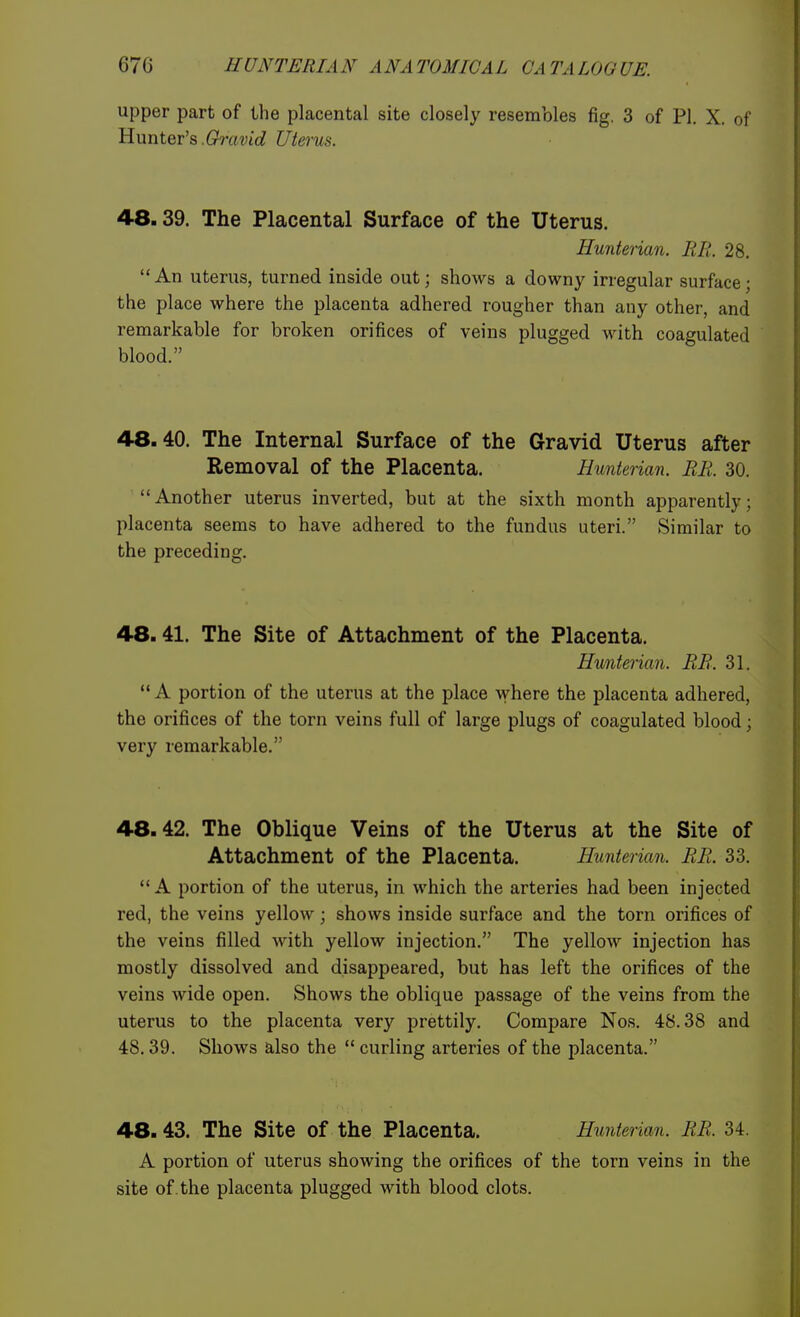 upper part of the placental site closely resembles fig. 3 of Pi. X. of Hunter's.(zratJic? Uterus. 4-8.39. The Placental Surface of the Uterus. Hunterian. BR. 28. An uterus, turned inside out; shows a downy irregular surface; the place where the placenta adhered rougher than any other, and remarkable for broken orifices of veins plugged with coagulated blood. 48.40. The Internal Surface of the Gravid Uterus after Removal of the Placenta. Hunterian. BE. 30. Another uterus inverted, but at the sixth month apparently; placenta seems to have adhered to the fundus uteri. Similar to the preceding. 48.41. The Site of Attachment of the Placenta. Hunterian. BB. 31.  A portion of the uterus at the place where the placenta adhered, the orifices of the torn veins full of large plugs of coagulated blood; very remarkable. 48.42. The Oblique Veins of the Uterus at the Site of Attachment of the Placenta. Hunter ian. BB. 33. A portion of the uterus, in which the arteries had been injected red, the veins yellow; shows inside surface and the torn orifices of the veins filled with yellow injection. The yellow injection has mostly dissolved and disappeared, but has left the orifices of the veins wide open. Shows the oblique passage of the veins from the uterus to the placenta very prettily. Compare Nos. 48.38 and 48.39. Shows also the  curling arteries of the placenta. 48.43. The Site of the Placenta. Hunterian. BB. 34. A portion of uterus showing the orifices of the torn veins in the site of . the placenta plugged with blood clots.