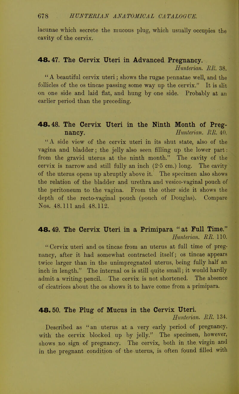 lacunae which secrete the mucous plug, which usually occupies the cavity of the cervix. 48.47. The Cervix Uteri in Advanced Pregnancy. Hunterian. RR. 38. A beautiful cervix uteri; shows the rugae pennatae well, and the follicles of the os tineas passing some way up the cervix. It is slit on one side and laid flat, and hung by one side. Probably at an earlier period than the preceding. 4.8.48. The Cervix Uteri in the Ninth Month of Preg- nancy. Hunterian. RR. 40. A side view of the cervix uteri in its shut state, also of the vagina and bladder; the jelly also seen filling up the lower part: from the gravid uterus at the ninth month. The cavity of the cervix is narrow and still fully an inch (2-5 cm.) long. The cavity of the uterus opens up abruptly above it. The specimen also shows the relation of the bladder and urethra and vesico-vaginal pouch of the peritoneum to the vagina. From the other side it shows the depth of the recto-vaginal pouch (pouch of Douglas). Compare Nos. 48.111 and 48.112. 48.49. The Cervix Uteri in a Primipara  at Full Time. Hunterian. RR. 110.  Cervix uteri and os tincae from an uterus at full time of preg- nancy, after it had somewhat contracted itself; os tincae appears twice larger than in the unimpregnated uterus, being fully half an inch in length. The internal os is still quite small; it would hardly admit a writing pencil. The cervix is not shortened. The absence of cicatrices about the os shows it to have come from a primipara. 48.50. The Plug of Mucus in the Cervix Uteri. Hunterian. RR. 134. Described as an uterus at a very early period of pregnancy, with the cervix blocked up by jelly. The specimen, however, shows no sign of pregnancy. The cervix, both in the virgin and in the pregnant condition of the uterus, is often found filled with