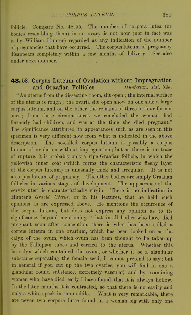 follicle. Compare No. 48.55. The number of corpora lutea (or bodies resembling them) in an ovary is not now (nor in fact was it by William Hunter) regarded as any indication of the number of pregnancies that have occurred. The corpus luteum of pregnancy disappears completely within a few months of delivery. See also under next number. 48.58. Corpus Luteum of Ovulation without Impregnation and Graafian Follicles. Hunterian. BE. 52a. An uterus from the dissecting room, slit open ; the internal surface of the uterus is rough; the ovaria slit open show on one side a large corpus luteum, and on the other the remains of three or four former ones; from these circumstances we concluded the woman had formerly had children, and was at the time she died pregnant. The significance attributed to appearances such as are seen in this specimen is very different now from what is indicated in the above description. The so-called corpus luteum is possibly a corpus luteum of ovulation without impregnation; but as there is no trace of rupture, it is probably only a ripe Graafian follicle, in which the yellowish inner coat (which forms the characteristic fleshy layer of the corpus luteum) is unusually thick and irregular. It is not a corpus luteum of pregnancy. The other bodies are simply Graafian follicles in various stages of development. The appearance of the cervix uteri is characteristically virgin. There is no indication in Hunter's Gravid Uterus, or in his lectures, that he held such opinions as are expressed above. He mentions the occurrence of the corpus luteum, but does not express any opinion as to its significance, beyond mentioning that in all bodies who have died pregnant soon after conception, there is what has been called a corpus luteum in one ovarium, which has been looked on as the calyx of the ovum, which ovum has been thought to be taken up by the Fallopian tubes and carried to the uterus. Whether this be calyx which contained the ovum, or whether it be a glandular substance separating the female seed, I cannot pretend to say; but in general if you cut up the two ovaries, you will find in one a glandular round substance, extremely vascular!; and by examining women who have died early I have found that it is always hollow. In the later months it is contracted, so that there is no cavity and only a white speck in the middle. What is very remarkable, there are never two corpora lutea found in a woman big with only one