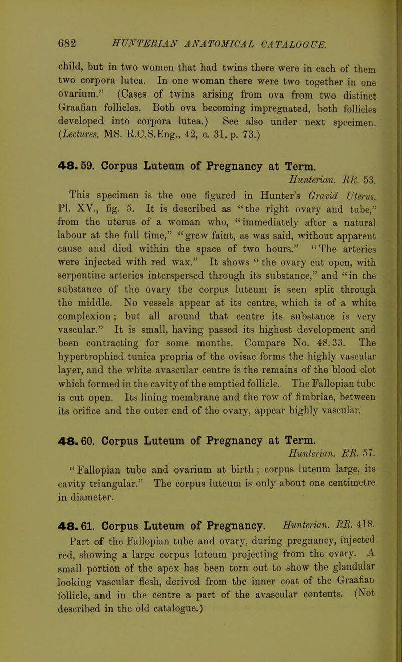 child, but in two women that had twins there were in each of them two corpora lutea. In one woman there were two together in one ovarium. (Cases of twins arising from ova from two distinct Graafian follicles. Both ova becoming impregnated, both follicles developed into corpora lutea.) See also under next specimen. (Lectures, MS. E.C.S.Eng., 42, c. 31, p. 73.) 48.59. Corpus Luteum of Pregnancy at Term. Hunterian. BE. 53. This specimen is the one figured in Hunter's Gravid Uterus, PI. XV., fig. 5. It is described as the right ovary and tube, from the uterus of a woman who, immediately after a natural labour at the full time, grew faint, as was said, without apparent cause and died within the space of two hours. The arteries were injected with red wax. It shows  the ovary cut open, with serpentine arteries interspersed through its substance, and in the substance of the ovary the corpus luteum is seen split through the middle. No vessels appear at its centre, which is of a white complexion; but all around that centre its substance is very vascular. It is small, having passed its highest development and been contracting for some months. Compare No. 48.33. The hypertrophied tunica propria of the ovisac forms the highly vascular layer, and the white avascular centre is the remains of the blood clot which formed in the cavity of the emptied follicle. The Fallopian tube is cut open. Its lining membrane and the row of fimbriae, between its orifice and the outer end of the ovary, appear highly vascular. 48.60. Corpus Luteum of Pregnancy at Term. Hunterian, BR. 57.  Fallopian tube and ovarium at birth; corpus luteum large, its cavity triangular. The corpus luteum is only about one centimetre in diameter. 48.61. Corpus Luteum of Pregnancy. Hunterian. BB. 418. Part of the Fallopian tube and ovary, during pregnancy, injected red, showing a large corpus luteum projecting from the ovary. A small portion of the apex has been torn out to show the glandular looking vascular flesh, derived from the inner coat of the Graafian follicle, and in the centre a part of the avascular contents. (Not described in the old catalogue.)