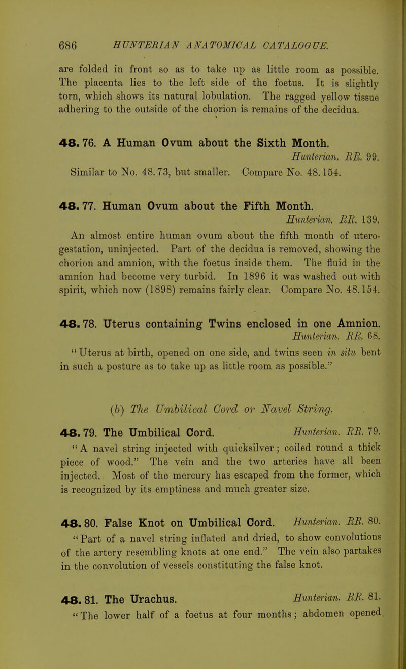are folded in front so as to take up as little room as possible. The placenta lies to the left side of the foetus. It is slightly torn, which shows its natural lobulation. The ragged yellow tissue adhering to the outside of the chorion is remains of the decidua. 48.76. A Human Ovum about the Sixth Month. Hunterian. RR. 99. Similar to No. 48.73, but smaller. Compare No. 48.154. 48.77. Human Ovum about the Fifth Month. Hunterian. RR. 139. An almost entire human ovum about the fifth mouth of utero- gestation, uninjected. Part of the decidua is removed, showing the chorion and amnion, with the foetus inside them. The fluid in the amnion had become very turbid. In 1896 it was washed out with spirit, which now (1898) remains fairly clear. Compare No. 48.154. 48.78. Uterus containing- Twins enclosed in one Amnion. Hunterian. RR. 68.  Uterus at birth, opened on one side, and twins seen in situ bent in such a posture as to take up as little room as possible. {b) The Umbilical Cord or Navel String. 48.79. The Umbilical Cord. Hunterian. RR. 79. A navel string injected with quicksilver; coiled round a thick piece of wood. The vein and the two arteries have all been injected. Most of the mercury has escaped from the former, which is recognized by its emptiness and much greater size. 48.80. False Knot on Umbilical Cord. Hunterian. RR. 80.  Part of a navel string inflated and dried, to show convolutions of the artery resembling knots at one end. The vein also partakes in the convolution of vessels constituting the false knot. 48. 81. The Urachus. Hunterian. RR. 81. The lower half of a foetus at four months; abdomen opened