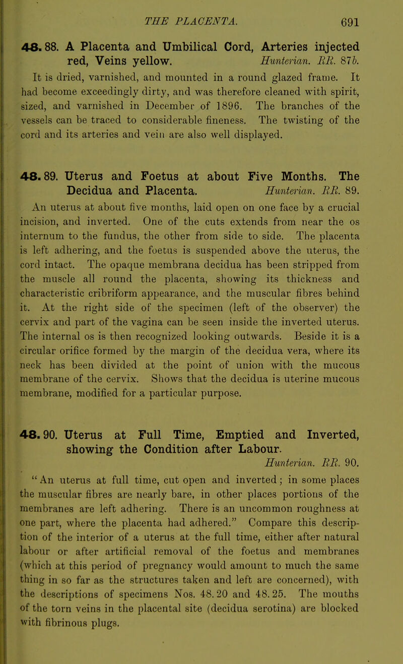 48.88. A Placenta and Umbilical Cord, Arteries injected red, Veins yellow. Hunterian. BE. S7b. It is dried, varnished, and mounted in a round glazed frame. It had become exceedingly dirty, and was therefore cleaned with spirit, sized, and varnished in December of 1896. The branches of the vessels can be traced to considerable fineness. The twisting of the cord and its arteries and vein are also well displayed. 48.89. Uterus and Foetus at about Five Months. The Decidua and Placenta. Hunterian. ER. 89. An uterus at about five months, laid open on one face by a crucial incision, and inverted. One of the cuts extends from near the os internum to the fundus, the other from side to side. The placenta is left adhering, and the foetus is suspended above the uterus, the cord intact. The opaque membrana decidua has been stripped from the muscle all round the placenta, showing its thickness and characteristic cribriform appearance, and the muscular fibres behind it. At the right side of the specimen (left of the observer) the cervix and part of the vagina can be seen inside the inverted uterus. The internal os is then recognized looking outwards. Beside it is a circular orifice formed by the margin of the decidua vera, where its neck has been divided at the point of union with the mucous membrane of the cervix. Shows that the decidua is uterine mucous membrane, modified for a particular purpose. 48.90. Uterus at Full Time, Emptied and Inverted, showing the Condition after Labour. Hunterian. EE. 90.  An uterus at full time, cut open and inverted; in some places the muscular fibres are nearly bare, in other places portions of the membranes are left adhering. There is an uncommon roughness at one part, where the placenta had adhered. Compare this descrip- tion of the interior of a uterus at the full time, either after natural labour or after artificial removal of the foetus and membranes (which at this period of pregnancy would amount to much the same thing in so far as the structures taken and left are concerned), with the descriptions of specimens Nos. 48.20 and 48.25. The mouths of the torn veins in the placental site (decidua serotina) are blocked with fibrinous plugs.