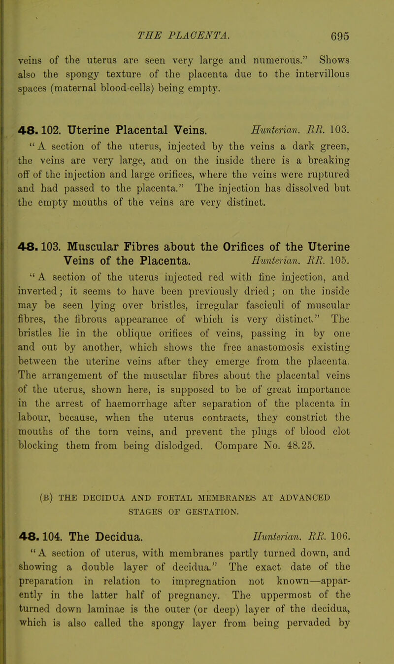 veins of the uterus are seen very large and numerous. Shows also the spongy texture of the placenta due to the intervillous spaces (maternal blood-cells) being empty. 48.102. Uterine Placental Veins. Hunterian. RR. 103.  A section of the uterus, injected by the veins a dark green, the veins are very large, and on the inside there is a breaking off of the injection and large orifices, where the veins were ruptured and had passed to the placenta. The injection has dissolved but the empty mouths of the veins are very distinct. 48.103. Muscular Fibres about the Orifices of the Uterine Veins of the Placenta. Hunterian. RR. 105,  A section of the uterus injected red with fine injection, and inverted; it seems to have been previously dried; on the inside may be seen lying over bristles, irregular fasciculi of muscular fibres, the fibrous appearance of which is very distinct. The bristles lie in the oblique orifices of veins, passing in by one and out by another, which shows the free anastomosis existing between the uterine veins after they emerge from the placenta. The arrangement of the muscular fibres about the placental veins of the uterus, shown here, is supposed to be of great importance in the arrest of haemorrhage after separation of the placenta in labour, because, when the uterus contracts, they constrict the mouths of the torn veins, and prevent the plugs of blood clot blocking them from being dislodged. Compare No. 48.25. (B) THE DECIDUA AND FOETAL MEMBRANES AT ADVANCED STAGES OF GESTATION. 48.104. The Decidua. Hunterian. RR. 106.  A section of uterus, with membranes partly turned down, and showing a double layer of decidua. The exact date of the preparation in relation to impregnation not known—appar- ently in the latter half of pregnancy. The uppermost of the turned down laminae is the outer (or deep) layer of the decidua, which is also called the spongy layer from being pervaded by