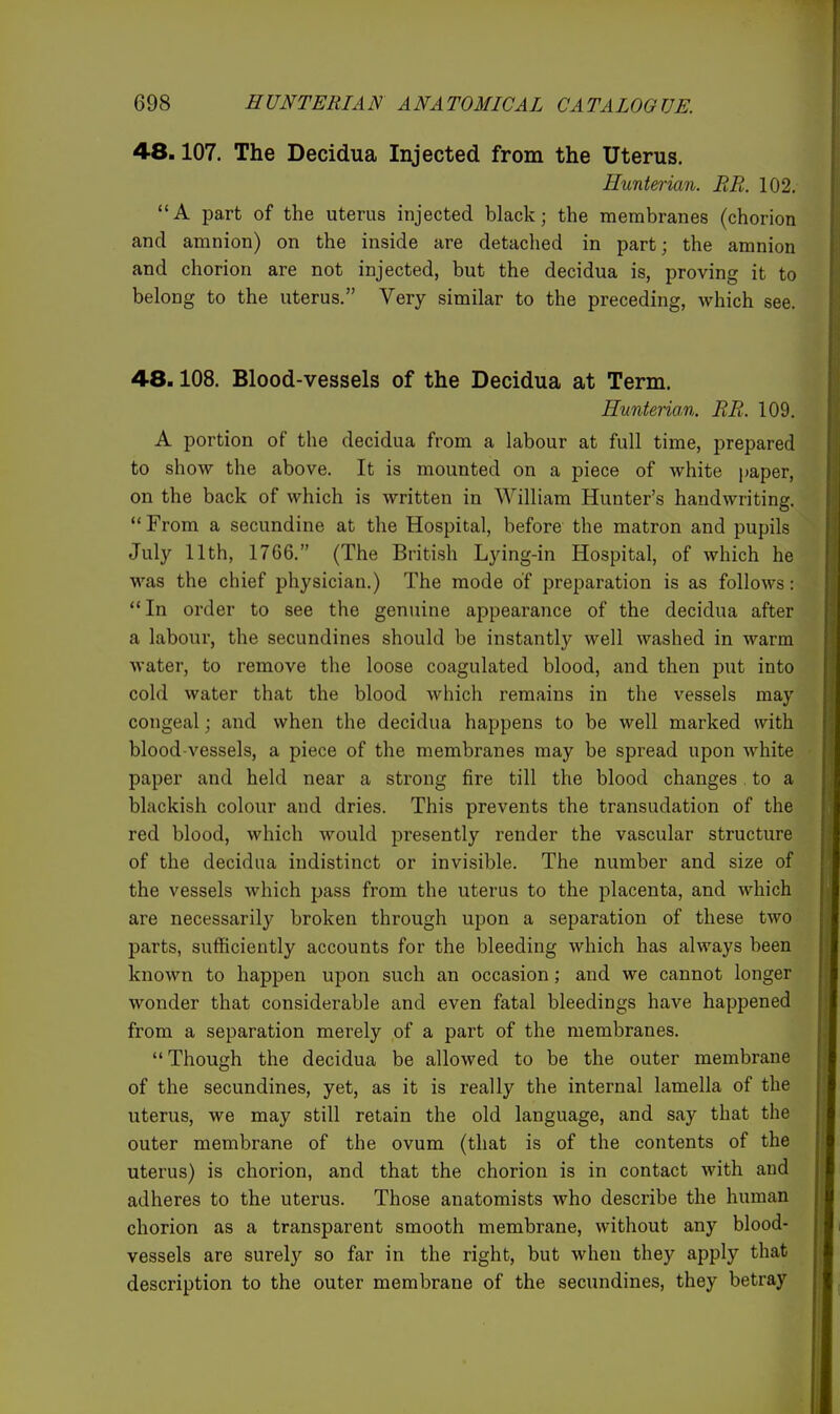 4-8.107. The Decidua Injected from the Uterus. Hunterian. BR. 102. A part of the uterus injected black; the membranes (chorion and amnion) on the inside are detached in part; the amnion and chorion are not injected, but the decidua is, proving it to belong to the uterus. Very similar to the preceding, which see. 4-8.108. Blood-vessels of the Decidua at Term. Hunterian. RE. 109. A portion of the decidua from a labour at full time, prepared to show the above. It is mounted on a piece of white paper, on the back of which is written in William Hunter's handwriting.  From a secundine at the Hospital, before the matron and pupils July 11th, 1766. (The British Lying-in Hospital, of which he was the chief physician.) The mode of preparation is as follows:  In order to see the genuine appearance of the decidua after a labour, the secundines should be instantly well washed in warm water, to remove the loose coagulated blood, and then put into cold water that the blood which remains in the vessels may congeal; and when the decidua happens to be well marked with blood-vessels, a piece of the membranes may be spread upon white paper and held near a strong fire till the blood changes to a blackish colour and dries. This prevents the transudation of the red blood, which would presently render the vascular structure of the decidua indistinct or invisible. The number and size of the vessels which pass from the uterus to the placenta, and which are necessarily broken through upon a separation of these two parts, sufficiently accounts for the bleeding which has always been known to happen upon such an occasion; and we cannot longer wonder that considerable and even fatal bleedings have happened from a separation merely of a part of the membranes. Though the decidua be allowed to be the outer membrane of the secundines, yet, as it is really the internal lamella of the uterus, we may still retain the old language, and say that the outer membrane of the ovum (that is of the contents of the uterus) is chorion, and that the chorion is in contact with and adheres to the uterus. Those anatomists who describe the human chorion as a transparent smooth membrane, without any blood- vessels are surely so far in the right, but when they apply that description to the outer membrane of the secundines, they betray