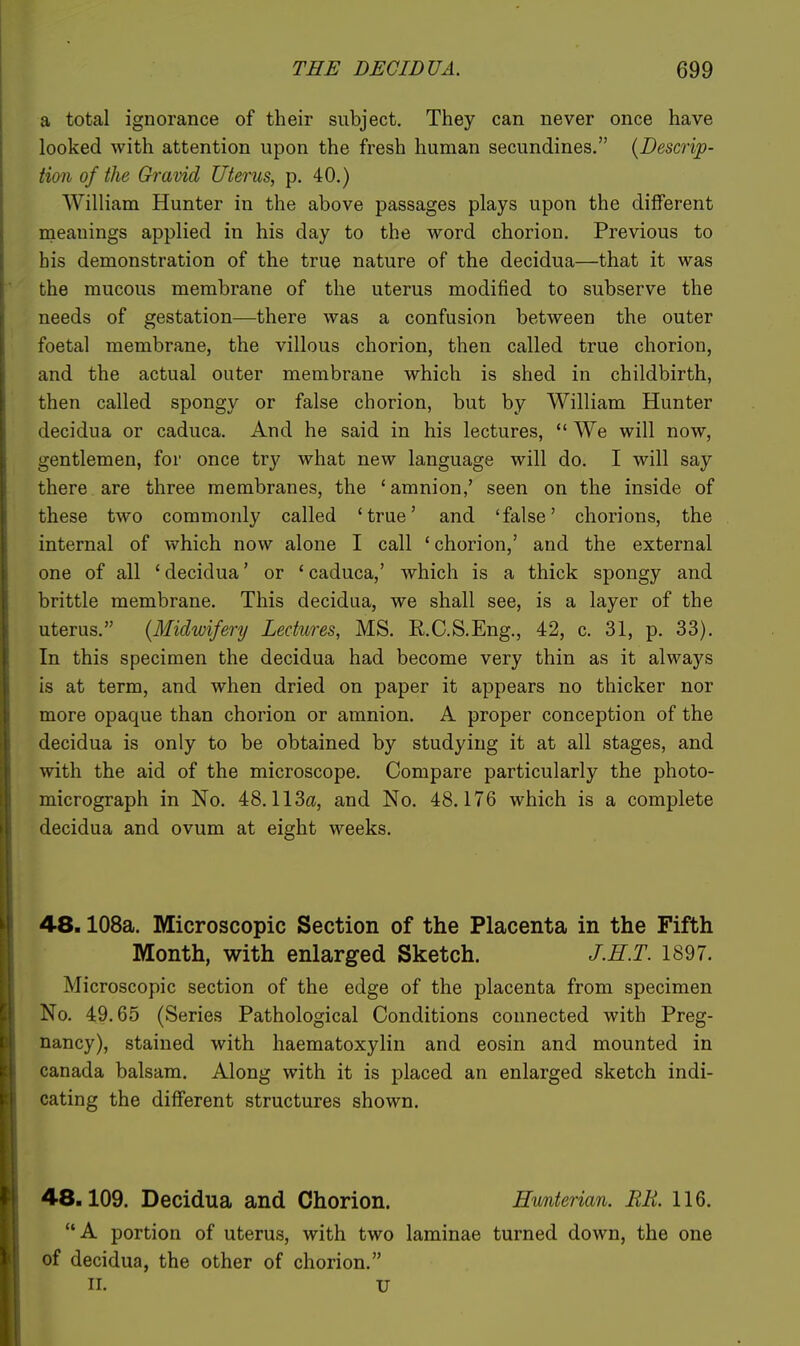 a total ignorance of their subject. They can never once have looked with attention upon the fresh human secundines. {Descrip- tion of the Gravid Uterus, p. 40.) William Hunter in the above passages plays upon the different meanings applied in his day to the word chorion. Previous to bis demonstration of the true nature of the decidua—that it was the mucous membrane of the uterus modified to subserve the needs of gestation—there was a confusion between the outer foetal membrane, the villous chorion, then called true chorion, and the actual outer membrane which is shed in childbirth, then called spongy or false chorion, but by William Hunter decidua or caduca. And he said in his lectures,  We will now, gentlemen, for once try what new language will do. I will say there are three membranes, the 'amnion,' seen on the inside of these two commonly called 'true' and 'false' chorions, the internal of which now alone I call ' chorion,' and the external one of all 'decidua' or 'caduca,' which is a thick spongy and brittle membrane. This decidua, we shall see, is a layer of the uterus. (Michvifery Lectures, MS. R.C.S.Eng., 42, c. 31, p. 33). In this specimen the decidua had become very thin as it always is at term, and when dried on paper it appears no thicker nor more opaque than chorion or amnion. A proper conception of the decidua is only to be obtained by studying it at all stages, and with the aid of the microscope. Compare particularly the photo- micrograph in No. 48.113a, and No. 48.176 which is a complete decidua and ovum at eight weeks. 48.108a. Microscopic Section of the Placenta in the Fifth Month, with enlarged Sketch. J.H.T. 1897. Microscopic section of the edge of the placenta from specimen No. 49.65 (Series Pathological Conditions connected with Preg- nancy), stained with haematoxylin and eosin and mounted in Canada balsam. Along with it is placed an enlarged sketch indi- cating the different structures shown. 48.109. Decidua and Chorion. A portion of uterus, with two of decidua, the other of chorion. II. U Hwnterian. BE. 116. laminae turned down, the one