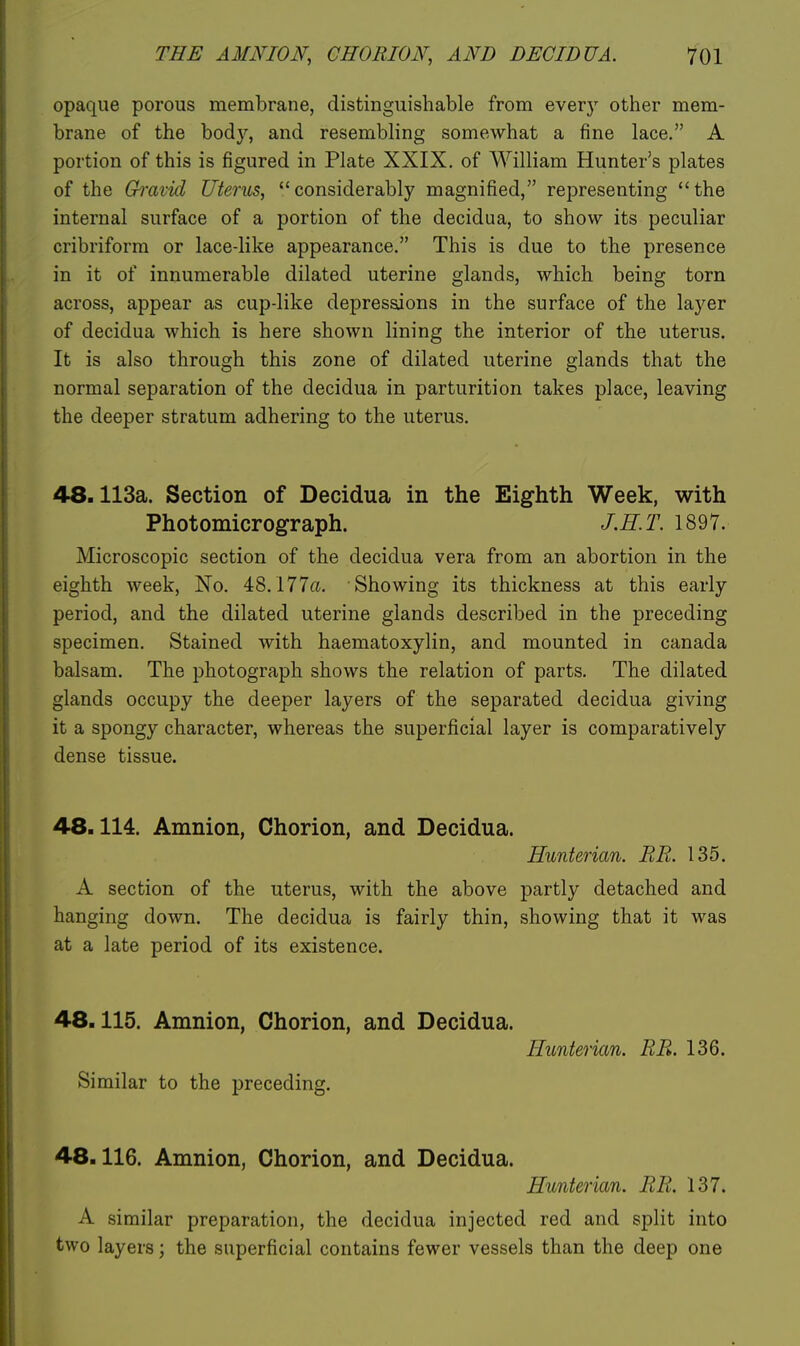 opaque porous membrane, distinguishable from every other mem- brane of the body, and resembling somewhat a fine lace. A portion of this is figured in Plate XXIX. of William Hunter's plates of the Gh'avid Uterus, considerably magnified, representing the internal surface of a portion of the decidua, to show its peculiar cribriform or lace-like appearance. This is due to the presence in it of innumerable dilated uterine glands, which being torn across, appear as cup-like depressions in the surface of the layer of decidua which is here shown lining the interior of the uterus. It is also through this zone of dilated uterine glands that the normal separation of the decidua in parturition takes place, leaving the deeper stratum adhering to the uterus. 48.113a. Section of Decidua in the Eighth Week, with Photomicrograph. J.H.T. 1897. Microscopic section of the decidua vera from an abortion in the eighth week. No. 48.177«. Showing its thickness at this early period, and the dilated uterine glands described in the preceding specimen. Stained with haematoxylin, and mounted in Canada balsam. The photograph shows the relation of parts. The dilated glands occupy the deeper layers of the separated decidua giving it a spongy character, whereas the superficial layer is comparatively dense tissue. 48.114. Amnion, Chorion, and Decidua. Hunterian. RR. 135. A section of the uterus, with the above partly detached and hanging down. The decidua is fairly thin, showing that it was at a late period of its existence. 48.115. Amnion, Chorion, and Decidua. Hunterian. RR. 136. Similar to the preceding. 48.116. Amnion, Chorion, and Decidua. Hunterian. RR. 137. A similar preparation, the decidua injected red and split into two layers; the superficial contains fewer vessels than the deep one