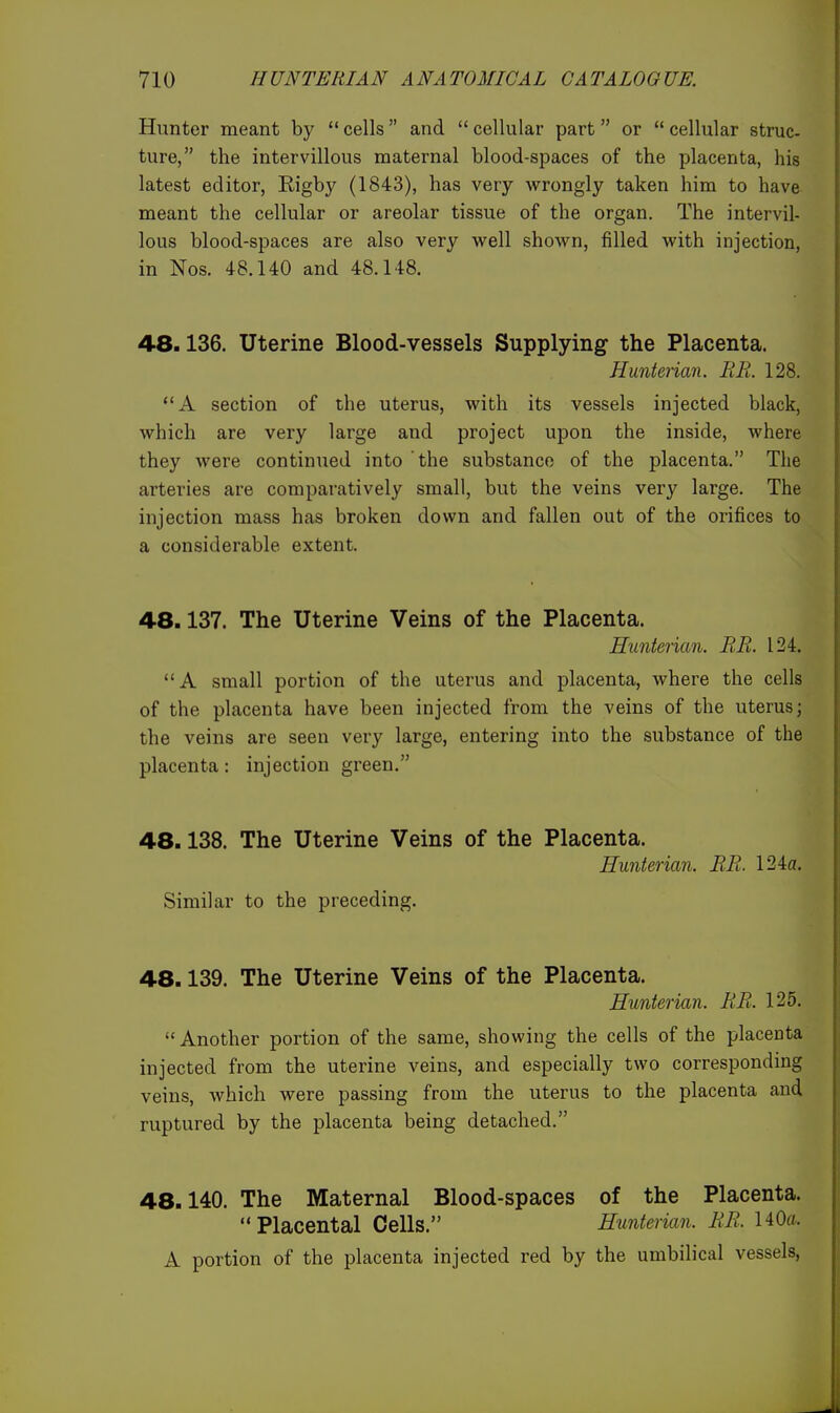 Hunter meant by  cells and  cellular part or  cellular struc- ture, the intervillous maternal blood-spaces of the placenta, his latest editor, Rigby (1843), has very wrongly taken him to have meant the cellular or areolar tissue of the organ. The intervil- lous blood-spaces are also very well shown, filled with injection, in Nos. 48.140 and 48.148. 48.136. Uterine Blood-vessels Supplying the Placenta. Hunterian. BE. 128. A section of the uterus, with its vessels injected black, which are very large and project upon the inside, where they were continued into the substance of the placenta. The arteries are comparatively small, but the veins very large. The injection mass has broken down and fallen out of the orifices to a considerable extent. 48.137. The Uterine Veins of the Placenta. Hunterian. RR. 124. A small portion of the uterus and placenta, where the cells of the placenta have been injected from the veins of the uterus; the veins are seen very large, entering into the substance of the placenta: injection green. 48.138. The Uterine Veins of the Placenta. Hunterian. RR. 124a. Similar to the preceding. 48.139. The Uterine Veins of the Placenta. Hunterian. RR. 125.  Another portion of the same, showing the cells of the placenta injected from the uterine veins, and especially two corresponding veins, which were passing from the uterus to the placenta and ruptured by the placenta being detached. 48.140. The Maternal Blood-spaces of the Placenta.  Placental Cells. Hunterian. RR. 140fl. A portion of the placenta injected red by the umbilical vessels,