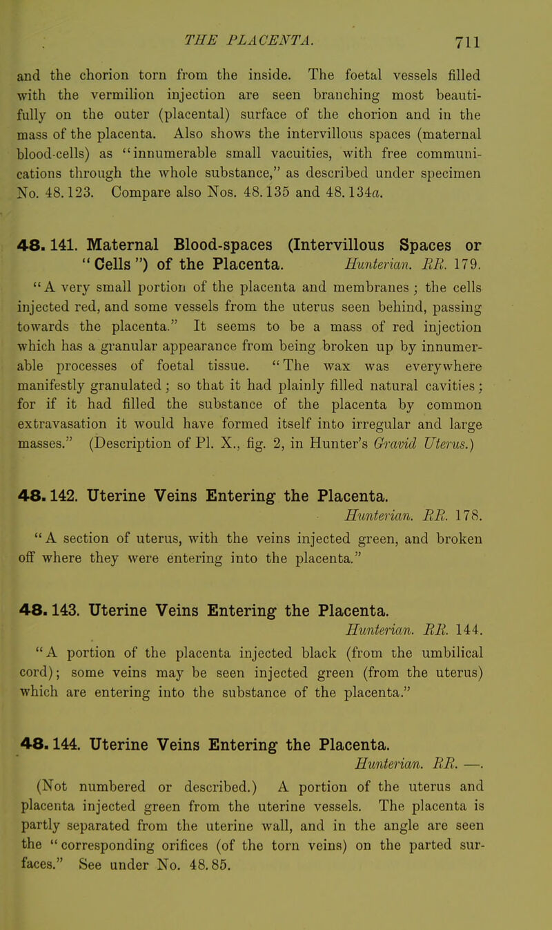 and the chorion torn from the inside. The foetal vessels filled with the vermilion injection are seen branching most beauti- fully on the outer (placental) surface of the chorion and in the mass of the placenta. Also shows the intervillous spaces (maternal blood-cells) as innumerable small vacuities, with free communi- cations through the whole substance, as described under specimen No. 48.123. Compare also Nos. 48.135 and 48.134a. 48.141. Maternal Blood-spaces (Intervillous Spaces or Cells) of the Placenta. Hunterian. ME. 179. A very small portion of the placenta and membranes ; the cells injected red, and some vessels from the uterus seen behind, passing towards the placenta. It seems to be a mass of red injection which has a granular appearance from being broken up by innumer- able processes of foetal tissue.  The wax was everywhere manifestly granulated; so that it had plainly filled natural cavities; for if it had filled the substance of the placenta by common extravasation it would have formed itself into irregular and large masses. (Description of PI. X., fig. 2, in Hunter's Gravid Uterus.) 48.142. Uterine Veins Entering the Placenta. Hunterian. RE. 178.  A section of uterus, with the veins injected green, and broken off where they were entering into the placenta. 48.143. Uterine Veins Entering the Placenta. Hunterian. EE. 144. A portion of the placenta injected black (from the umbilical cord); some veins may be seen injected green (from the uterus) which are entering into the substance of the placenta. 48.144. Uterine Veins Entering the Placenta. Hunterian. EE. —. (Not numbered or described.) A portion of the uterus and placenta injected green from the uterine vessels. The placenta is partly separated from the uterine wall, and in the angle are seen the  corresponding orifices (of the torn veins) on the parted sur- faces. See under No. 48.85.