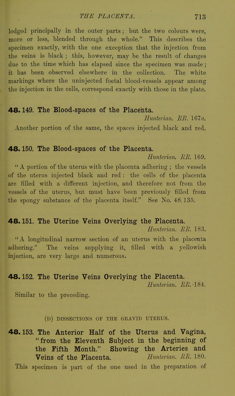 lodged principally in the outer parts; but the two colours were, more or less, blended through the whole. This describes the specimen exactly, with the one exception that the injection from the veins is black ; this, however, may be the result of changes due to the time which has elapsed since the specimen was made; it has been observed elsewhere in the collection. The white markings where the uninjected foetal blood-vessels appear among the injection in the cells, correspond exactly with those in the plate, 48.149. The Blood-spaces of the Placenta. Hunterian. ER. 167a. Another portion of the same, the spaces injected black and red. 48.150. The Blood-spaces of the Placenta. Hunterian. RE. 169.  A portion of the uterus with the placenta adhering ; the vessels of the uterus injected black and red : the cells of the placenta are filled with a different injection, and therefore not from the vessels of the uterus, but must have been previously filled from the spongy substance of the placenta itself. See No. 48.135. 48.151. The Uterine Veins Overlying the Placenta. Hunterian. RE. 183. A longitudinal narrow section of an uterus with the placenta adhering. The veins supplying it, filled with a yellowish injection, are very large and numerous. 48.152. The Uterine Veins Overlying the Placenta. Hunterian. EE.-184:. Similar to the preceding. (d) dissections of the gravid uterus. 48.153. The Anterior Half of the Uterus and Vagina, from the Eleventh Subject in the beginning of the Fifth Month. Showing the Arteries and Veins of the Placenta. Hunterian. EE. 180. This specimen is part of the one used in the preparation of