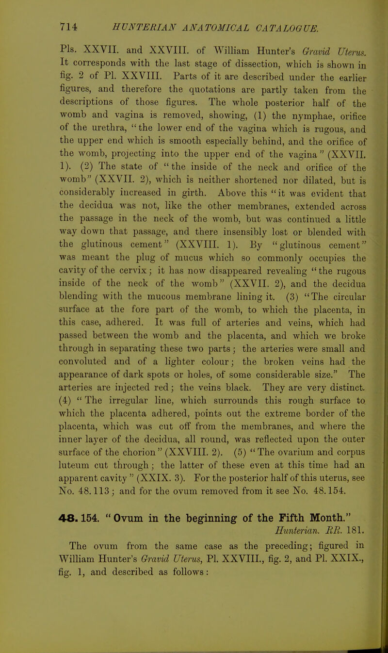 Pis. XXVII. and XXVIII. of William Hunter's Gravid Uterus. It corresponds with the last stage of dissection, which is shown in fig. 2 of PI. XXVIIL Parts of it are described under the earlier figures, and therefore the quotations are partly taken from the descriptions of those figures. The whole posterior half of the womb and vagina is removed, showing, (1) the nymphae, orifice of the urethra,  the lower end of the vagina which is rugous, and the upper end which is smooth especially behind, and the orifice of the womb, projecting into the upper end of the vagina  (XXVIL 1). (2) The state of the inside of the neck and orifice of the womb (XXVIL 2), which is neither shortened nor dilated, but is considerably increased in girth. Above this it was evident that the decidua was not, like the other membranes, extended across the passage in the neck of the womb, but was continued a little way down that passage, and there insensibly lost or blended with the glutinous cement (XXVIII. 1). By glutinous cement was meant the plug of mucus which so commonly occupies the cavity of the cervix; it has now disappeared revealing  the rugous inside of the neck of the womb (XXVIL 2), and the decidua blending with the mucous membrane lining it. (3) The circular surface at the fore part of the womb, to which the placenta, in this case, adhered. It was full of arteries and veins, which had passed between the womb and the placenta, and which we broke through in separating these two parts; the arteries were small and convoluted and of a lighter colour; the broken veins had the appearance of dark spots or holes, of some considerable size. The arteries are injected red; the veins black. They are very distinct. (4)  The irregular line, which surrounds this rough surface to which the placenta adhered, points out the extreme border of the placenta, which was cut off from the membranes, and where the inner layer of the decidua, all round, was reflected upon the outer surface of the chorion (XXVIII. 2). (5) The ovarium and corpus luteum cut through; the latter of these even at this time had an apparent cavity  (XXIX. 3). For the posterior half of this uterus, see No, 48.113; and for the ovum removed from it see No. 48.154. 48.154.  Ovum in the beginning of the Fifth Month. Hunterian. EE. 181. The ovum from the same case as the preceding; figured in William Hunter's Gravid Uterus, PI. XXVIIL, fig. 2, and PI. XXIX., fig. 1, and described as follows: