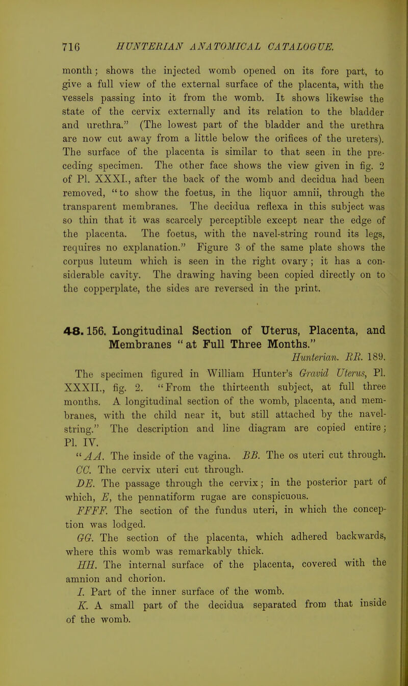 month; shows the injected womb opened on its fore part, to give a full view of the external surface of the placenta, with the vessels passing into it from the womb. It shows likewise the state of the cervix externally and its relation to the bladder and urethra. (The lowest part of the bladder and the urethra are now cut away from a little below the orifices of the ureters). The surface of the placenta is similar to that seen in the pre- ceding specimen. The other face shows the view given in fig. 2 of PI. XXXL, after the back of the womb and decidua had been removed, to show the foetus, in the liquor amnii, through the transparent membranes. The decidua reflexa in this subject was so thin that it was scarcely perceptible except near the edge of the placenta. The foetus, with the navel-string round its legs, requires no explanation. Figure 3 of the same plate shows the corpus luteum which is seen in the right ovary ; it has a con- siderable cavity. The drawing having been copied directly on to the copperplate, the sides are reversed in the print. 48.156. Longitudinal Section of Uterus, Placenta, and Membranes at Full Three Months. Hunterian. EE. 189. The specimen figured in William Hunter's Gh-avid Uterus, PI. XXXII., fig. 2. From the thirteenth subject, at full three months. A longitudinal section of the womb, placenta, and mem- branes, with the child near it, but still attached by the navel- string. The description and line diagram are copied entire; PI. IV.  A A. The inside of the vagina. BB. The os uteri cut through. CC. The cervix uteri cut through. DE. The passage through the cervix; in the posterior part of which, E, the pennatiform rugae are conspicuous. FFFF. The section of the fundus uteri, in which the concep- tion was lodged. GG. The section of the placenta, which adhered backwards, where this womb was remarkably thick. HE. The internal surface of the placenta, covered with the amnion and chorion. /. Part of the inner surface of the womb. K. A small part of the decidua separated from that inside of the womb.