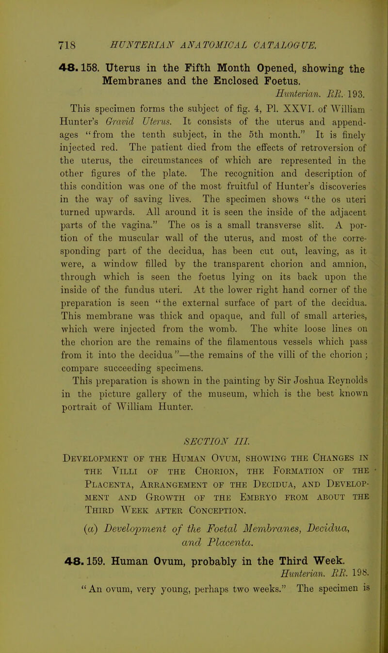 48.158. Uterus in the Fifth Month Opened, showing the Membranes and the Enclosed Foetus. Hunterian. BE. 193. This specimen forms the subject of fig. 4, PI. XXVI. of William Hunter's Gravid Uterus. It consists of the uterus and append- ages from the tenth subject, in the 5th month. It is finely injected red. The patient died from the effects of retroversion of the uterus, the circumstances of which are represented in the other figures of the plate. The recognition and description of this condition was one of the most fruitful of Hunter's discoveries in the way of saving lives. The specimen shows the os uteri turned upAvards. All around it is seen the inside of the adjacent parts of the vagina. The os is a small transverse slit. A por- tion of the muscular wall of the uterus, and most of the corre- sponding part of the decidua, has been cut out, leaving, as it were, a window filled by the transparent chorion and amnion, through which is seen the foetus lying on its back upon the inside of the fundus uteri. At the lower right hand corner of the preparation is seen the external surface of part of the decidua. This membrane was thick and opaque, and full of small arteries, which Avere injected from the womb. The white loose lines on the chorion are the remains of the filamentous vessels which pass from it into the decidua —the remains of the villi of the chorion ; compare succeeding specimens. This preparation is shown in the painting by Sir Joshua Reynolds in the picture gallery of the museum, which is the best known portrait of William Hunter. SECTION in. Development of the Hurian Ovum, showing the Changes in THE Villi of the Chorion, the Formation of the Placenta, Arrangement of the Decidua, and Develop- ment AND Growth of the Embryo from about the Third Week after Conception. (a) Develoijment of the Foetal Membranes, Decidua, and Placenta. 48.159. Human Ovum, probably in the Third Week. Hunterian. RE. 198.  An ovum, very young, perhaps two weeks. The specimen is