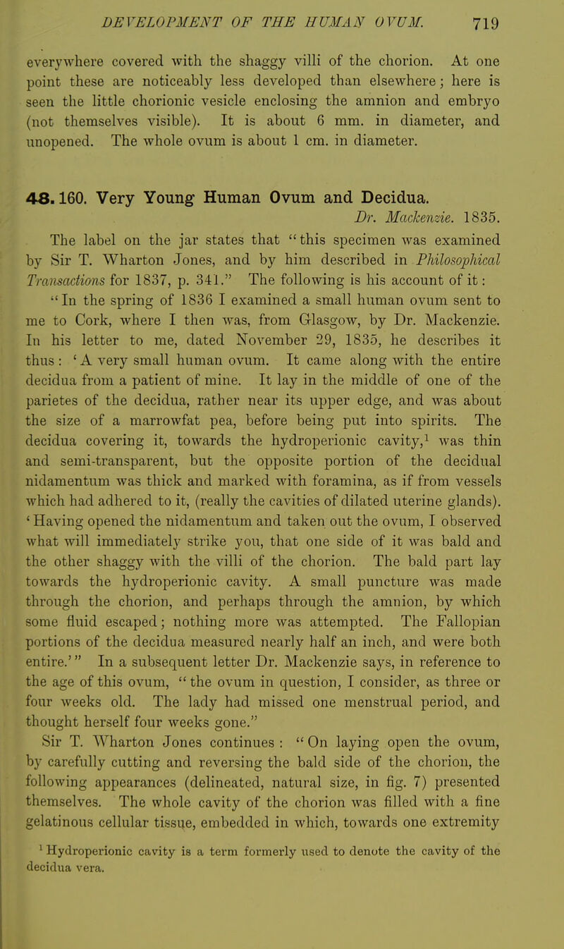 everywhere covered with the shaggy villi of the chorion. At one point these are noticeably less developed than elsewhere; here is seen the little chorionic vesicle enclosing the amnion and embryo (not themselves visible). It is about 6 mm. in diameter, and unopened. The whole ovum is about 1 cm. in diameter. 48.160. Very Young Human Ovum and Decidua. Dr. Mackenzie. 1835. The label on the jar states that  this specimen was examined by Sir T. Wharton Jones, and by him described in Philosophical Transactions for 1837, p. 341. The following is his account of it: In the spring of 1836 I examined a small human ovum sent to me to Cork, where I then was, from G-lasgow, by Dr. Mackenzie. In his letter to me, dated November 29, 1835, he describes it thus : ' A very small human ovum. It came along with the entire decidua from a patient of mine. It lay in the middle of one of the parietes of the decidua, rather near its upper edge, and was about the size of a marrowfat pea, before being put into spirits. The decidua covering it, towards the hydroperionic cavity,^ was thin and semi-transparent, but the opposite portion of the decidual nidamentum was thick and marked with foramina, as if from vessels which had adhered to it, (really the cavities of dilated uterine glands). * Having opened the nidamentum and taken out the ovum, I observed what Avill immediately strike you, that one side of it was bald and the other shaggy with the villi of the chorion. The bald part lay towards the hydroperionic cavity. A small puncture was made through the chorion, and perhaps through the amnion, by which some fluid escaped; nothing more was attempted. The Fallopian portions of the decidua measured nearly half an inch, and were both entire.' In a subsequent letter Dr. Mackenzie says, in reference to the age of this ovum,  the ovum in question, I consider, as three or four weeks old. The lady had missed one menstrual period, and thought herself four weeks gone. Sir T. Wharton Jones continues :  On laying open the ovum, by carefully cutting and reversing the bald side of the chorion, the following appearances (delineated, natural size, in fig. 7) presented themselves. The whole cavity of the chorion was filled with a fine gelatinous cellular tissue, embedded in which, towards one extremity ^ Hydroperionic cavity is a term formerly used to denote the cavity of the decidua vera.