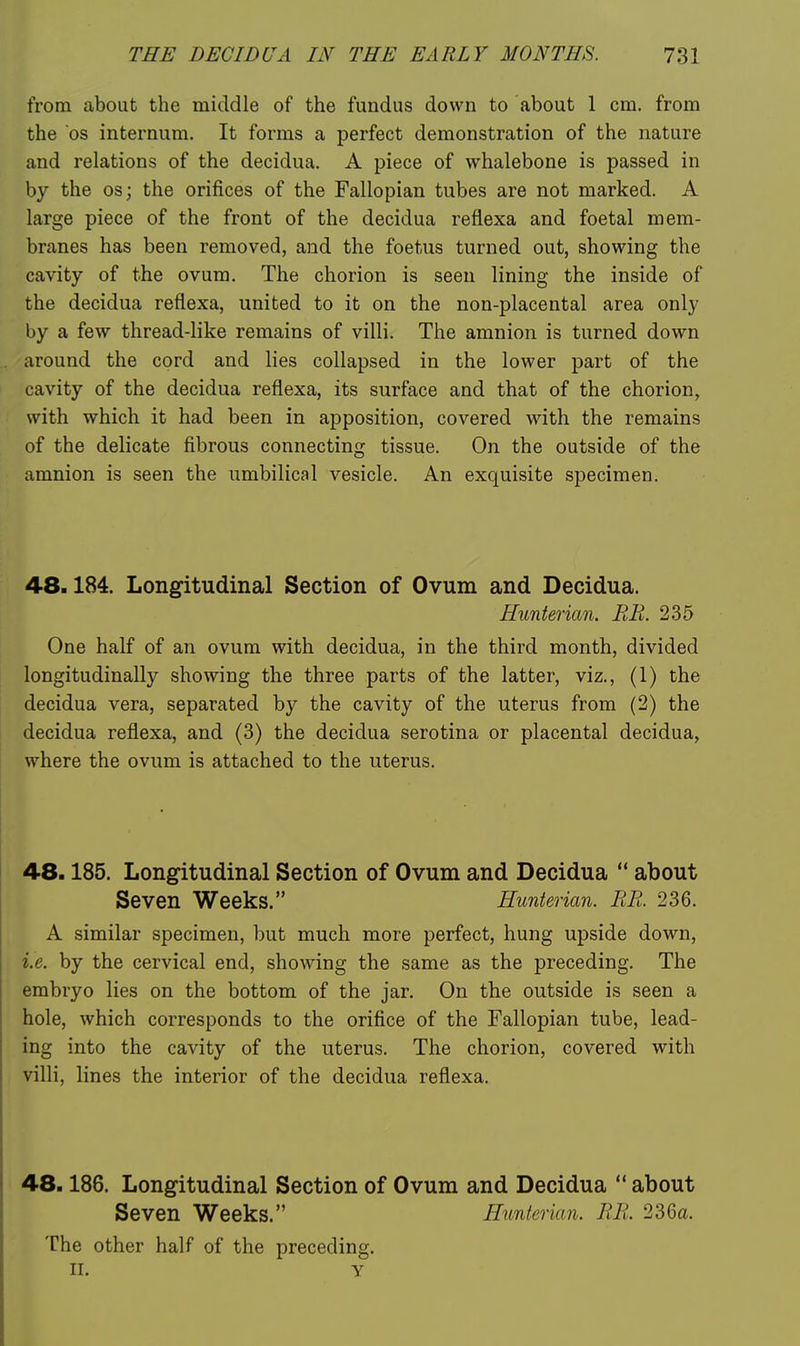 from about the middle of the fundus down to about 1 cm. from the OS internum. It forms a perfect demonstration of the nature and relations of the decidua. A piece of whalebone is passed in by the os; the orifices of the Fallopian tubes are not marked. A large piece of the front of the decidua refiexa and foetal mem- branes has been removed, and the foetus turned out, showing the cavity of the ovum. The chorion is seen lining the inside of the decidua reflexa, united to it on the non-placental area only by a few thread-like remains of villi. The amnion is turned down around the cord and lies collapsed in the lower part of the cavity of the decidua reflexa, its surface and that of the chorion, with which it had been in apposition, covered with the remains of the delicate fibrous connecting tissue. On the outside of the amnion is seen the umbilical vesicle. An exquisite specimen. 48.184. Longitudinal Section of Ovum and Decidua. Hunterian. BE. 235 One half of an ovum with decidua, in the third month, divided longitudinally showing the three parts of the latter, viz., (1) the decidua vera, separated by the cavity of the uterus from (2) the decidua reflexa, and (3) the decidua serotina or placental decidua, where the ovum is attached to the uterus. 48.185. Longitudinal Section of Ovum and Decidua  about Seven Weeks. Hunterian. RE. 236. A similar specimen, but much more perfect, hung upside down, i.e. by the cervical end, showing the same as the preceding. The embryo lies on the bottom of the jar. On the outside is seen a hole, which corresponds to the orifice of the Fallopian tube, lead- ing into the cavity of the uterus. The chorion, covered with villi, lines the interior of the decidua reflexa. 48.186. Longitudinal Section of Ovum and Decidua  about Seven Weeks. Hunterian. EE. 236a. The other half of the preceding. II. y