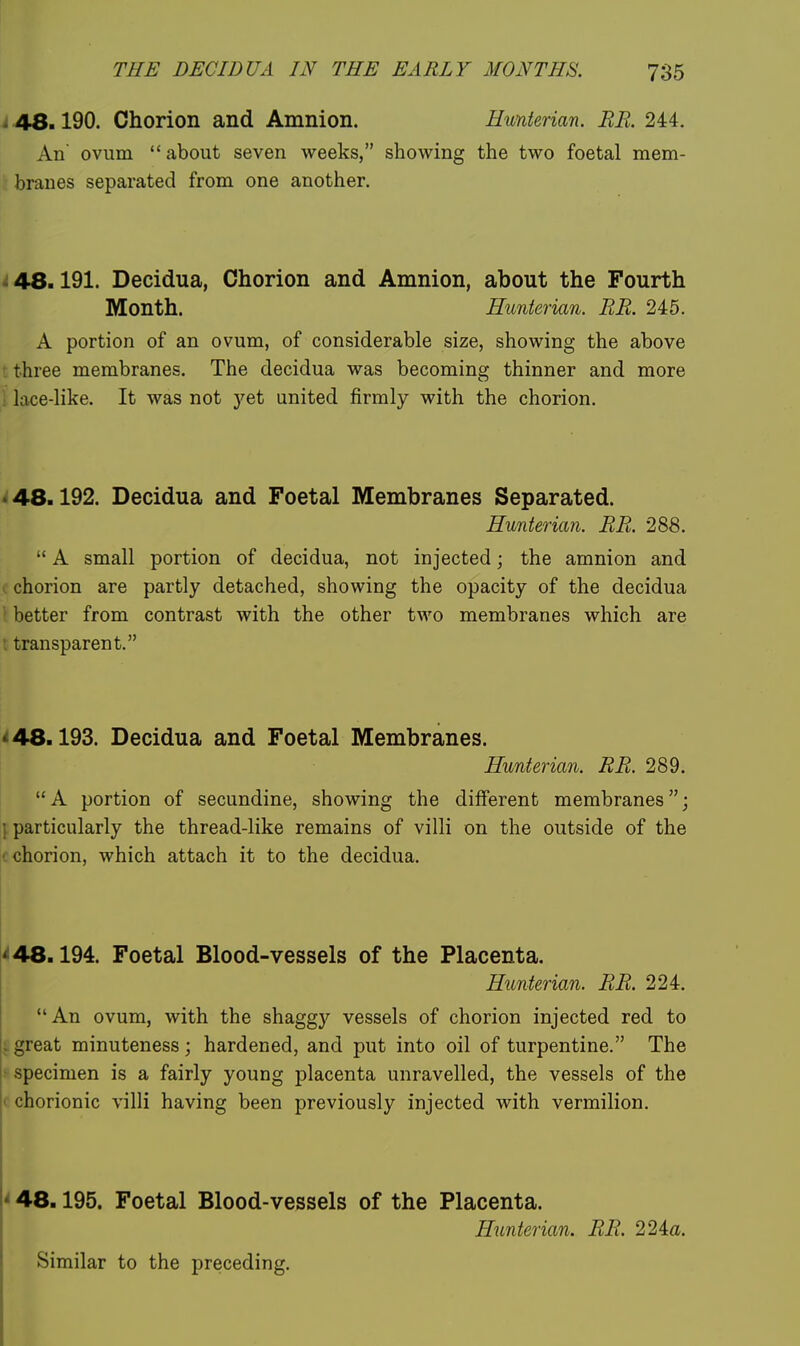 i 48.190. Chorion and Amnion. Hunterian. BE. 244. An ovum  about seven weeks, showing the two foetal mem- branes separated from one another. i 48.191. Decidua, Chorion and Amnion, about the Fourth Month. Hunterian. RR. 245. A portion of an ovum, of considerable size, showing the above t three membranes. The decidua was becoming thinner and more i lace-like. It was not yet united firmly with the chorion. • 48.192. Decidua and Foetal Membranes Separated. Hunterian, RR. 288.  A small portion of decidua, not injected; the amnion and I chorion are partly detached, showing the opacity of the decidua \ better from contrast with the other two membranes which are t transparent. *■ 48.193. Decidua and Foetal Membranes. Hunterian. RR. 289. A portion of secundine, showing the different membranes; 1 particularly the thread-like remains of villi on the outside of the '. chorion, which attach it to the decidua. '^48.194. Foetal Blood-vessels of the Placenta. Hunterian. RR. 224. An ovum, with the shagg)'^ vessels of chorion injected red to :great minuteness; hardened, and put into oil of turpentine. The ■ specimen is a fairly young placenta unravelled, the vessels of the < chorionic villi having been previously injected with vermilion. < 48.195. Foetal Blood-vessels of the Placenta. Hunterian. RR. 22ia. Similar to the preceding.