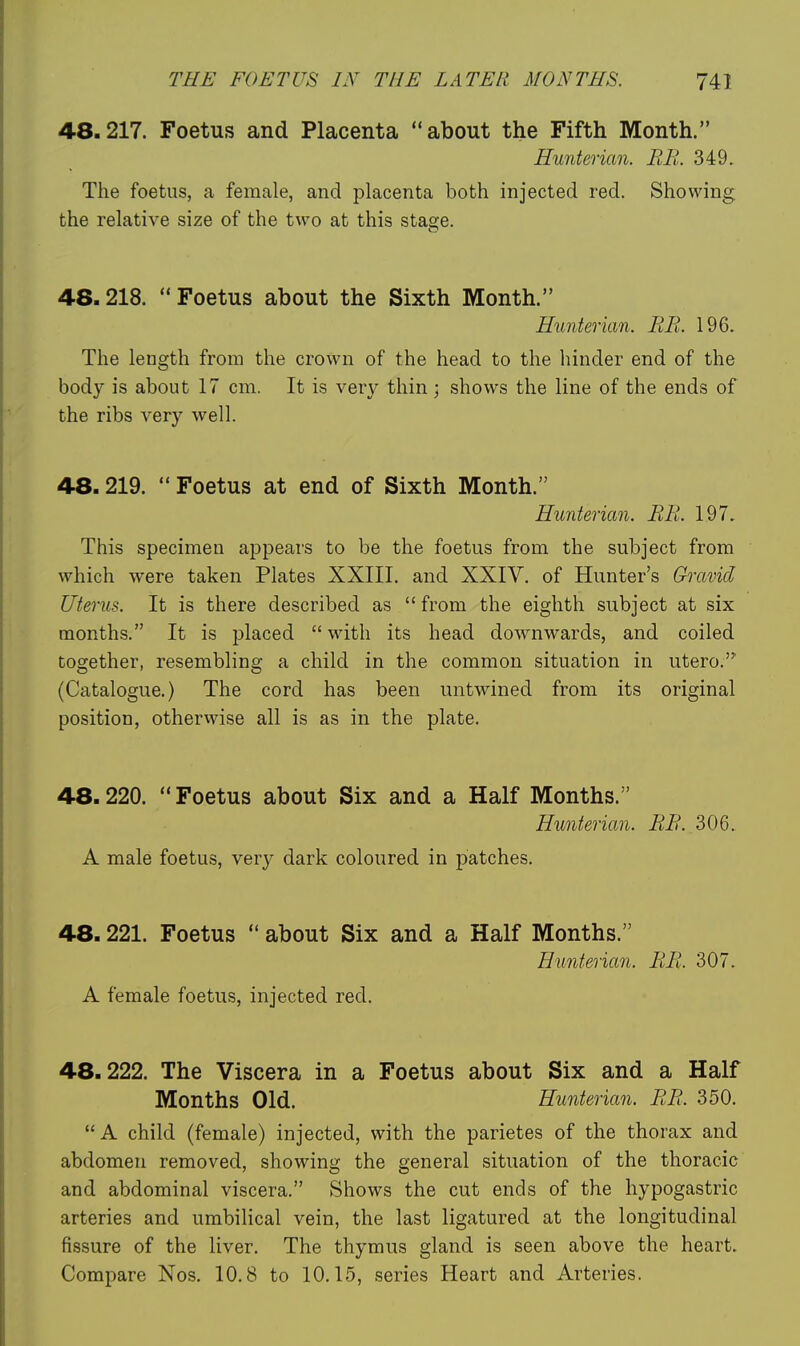 48.217. Foetus and Placenta ''about the Fifth Month. Hunterian. EE. 349. The foetus, a female, and placenta both injected red. Showing the relative size of the two at this stage. 48.218.  Foetus about the Sixth Month. Hunterian. EE. 196. The length from the crown of the head to the hinder end of the body is about 17 cm. It is ver}^ thin; shows the line of the ends of the ribs very well. 48.219.  Foetus at end of Sixth Month. Hunterian. EE. 197. This specimen appears to be the foetus from the subject from which were taken Plates XXIII. and XXIV. of Hunter's Gravid Uterus. It is there described as from the eighth subject at six months. It is placed  with its head downwards, and coiled together, resembling a child in the common situation in utero.' (Catalogue.) The cord has been untwined from its original position, otherwise all is as in the plate. 48.220. Foetus about Six and a Half Months. Hunterian. EE. 306. A male foetus, very dark coloured in patches. 48.221. Foetus  about Six and a Half Months. Hunterian. EE. 307. A female foetus, injected red. 48.222. The Viscera in a Foetus about Six and a Half Months Old. Hunterian. EE. 350. A child (female) injected, with the parietes of the thorax and abdomen removed, showing the general situation of the thoracic and abdominal viscera. Shows the cut ends of the hypogastric arteries and umbilical vein, the last ligatured at the longitudinal fissure of the liver. The thymus gland is seen above the heart. Compare Nos. 10.8 to 10.15, series Heart and Arteries.