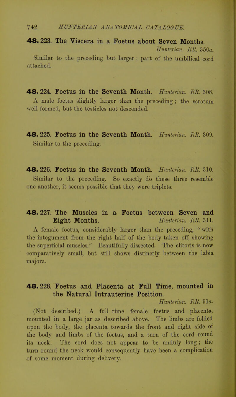 48.223. The Viscera in a Foetus about Seven Months. Hunterian. RR. 350a. Similar to the preceding but larger; part of the umbilical cord attached. 48.224. Foetus in the Seventh Month. Hunterian. RR. 308. A male foetus slightly larger than the preceding; the scrotum well formed, but the testicles not descended. 48.225. Foetus in the Seventh Month. Hunierian. RR. 309. Similar to the preceding. 48.226. Foetus in the Seventh Month. Hunterian. RR. 310. Similar to the preceding. So exactly do these three resemble one another, it seems possible that they were triplets. 48.227. The Muscles in a Foetus between Seven and Eight Months. Hunterian. RR. 311. A female foetus, considerably larger than the preceding, with the integument from the right half of the body taken off, showing the superficial muscles. Beautifully dissected. The clitoris is now comparatively small, but still shows distinctly between the labia major a. 48.228. Foetus and Placenta at Full Time, mounted in the Natural Intrauterine Position. Hunterian. RR. 91a. (Not described.) A full time female foetus and placenta, mounted in a large jar as described above. The limbs are folded upon the body, the placenta towards the front and right side of the body and limbs of the foetus, and a turn of the cord round its neck. The cord does not appear to be unduly long; the turn round the neck would consequently have been a complication of some moment during delivery.