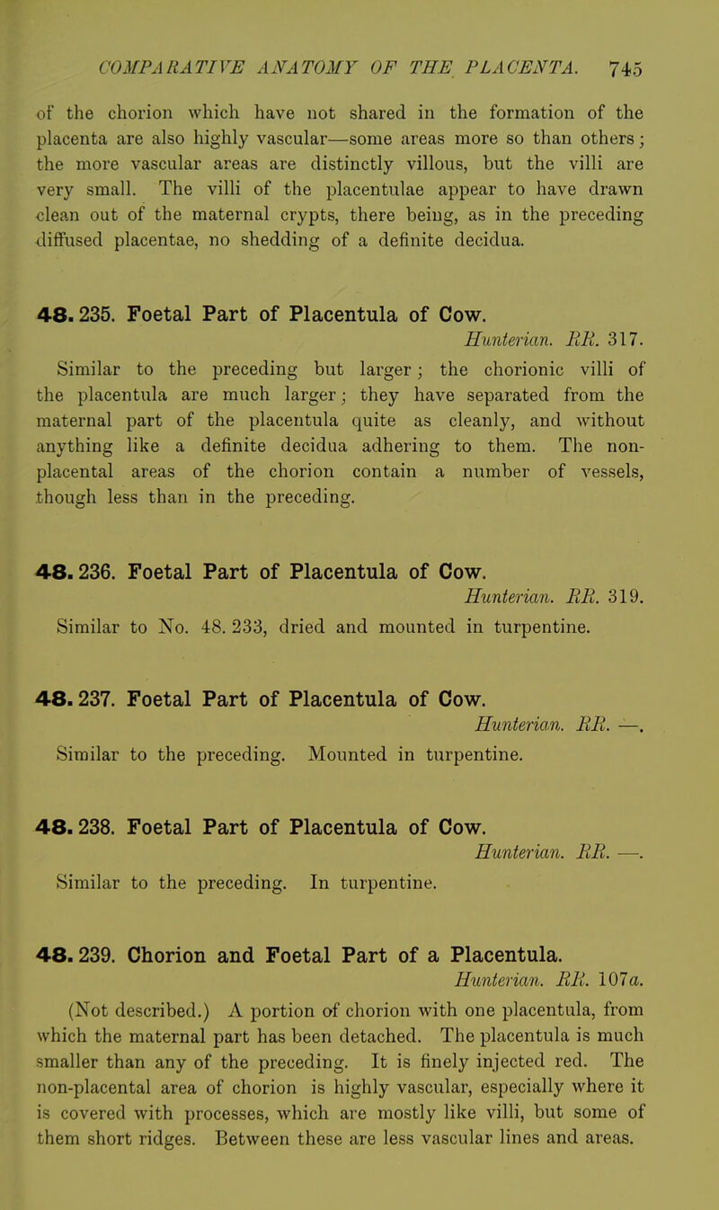 of the chorion which have not shared in the formation of the placenta are also highly vascular—some areas more so than others; the more vascular areas are distinctly villous, but the villi are very small. The villi of the placentulae appear to have drawn clean out of the maternal crypts, there being, as in the preceding diffused placentae, no shedding of a definite decidua. 48.235. Foetal Part of Placentula of Cow. Hunterian. BE. 317. Similar to the preceding but larger; the chorionic villi of the placentula are much larger; they have separated from the maternal part of the placentula quite as cleanly, and without anything like a definite decidua adhering to them. The non- placental areas of the chorion contain a number of vessels, though less than in the preceding. 48.236. Foetal Part of Placentula of Cow. Hunterian. BR. 319. Similar to No. 48. 233, dried and mounted in turpentine. 48.237. Foetal Part of Placentula of Cow. Hunterian. BE. —. Similar to the preceding. Mounted in turpentine. 48.238. Foetal Part of Placentula of Cow. Hunterian. EE. —. Similar to the preceding. In turpentine. 48.239. Chorion and Foetal Part of a Placentula. Hunterian. EE. 107a. (Not described.) A portion of chorion with one placentula, from which the maternal part has been detached. The placentula is much smaller than any of the preceding. It is finely injected red. The non-placental area of chorion is highly vascular, especially where it is covered with processes, which are mostly like villi, but some of them short ridges. Between these are less vascular lines and areas.