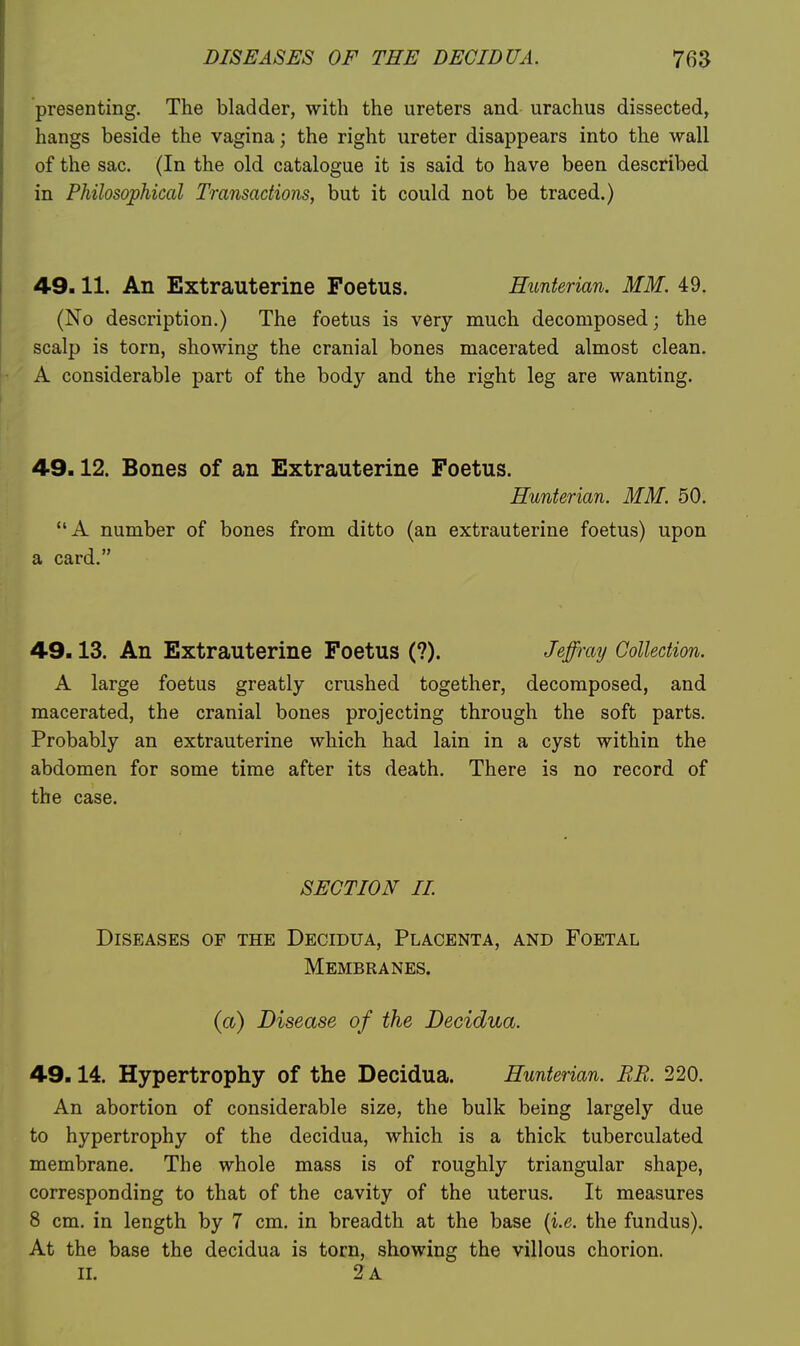 presenting. The bladder, with the ureters and urachus dissected, hangs beside the vagina; the right ureter disappears into the wall of the sac. (In the old catalogue it is said to have been described in Philosophical Transactions, but it could not be traced.) 49.11. An Extrauterine Foetus. Hunterian. MM. 49. (No description.) The foetus is very much decomposed; the scalp is torn, showing the cranial bones macerated almost clean. A considerable part of the body and the right leg are wanting. 49.12. Bones of an Extrauterine Foetus. Hunterian. MM. 50. A number of bones from ditto (an extrauterine foetus) upon a card. 49.13. An Extrauterine Foetus (?). Jeffray Collection. A large foetus greatly crushed together, decomposed, and macerated, the cranial bones projecting through the soft parts. Probably an extrauterine which had lain in a cyst within the abdomen for some time after its death. There is no record of the case. SECTION II Diseases of the Decidua, Placenta, and Foetal Membranes. (a) Disease of the Decidua. 49.14. Hypertrophy of the Decidua. Hunterian. BR. 220. An abortion of considerable size, the bulk being largely due to hypertrophy of the decidua, which is a thick tuberculated membrane. The whole mass is of roughly triangular shape, corresponding to that of the cavity of the uterus. It measures 8 cm. in length by 7 cm. in breadth at the base {i.e. the fundus). At the base the decidua is torn, showing the villous chorion, n. 2 a