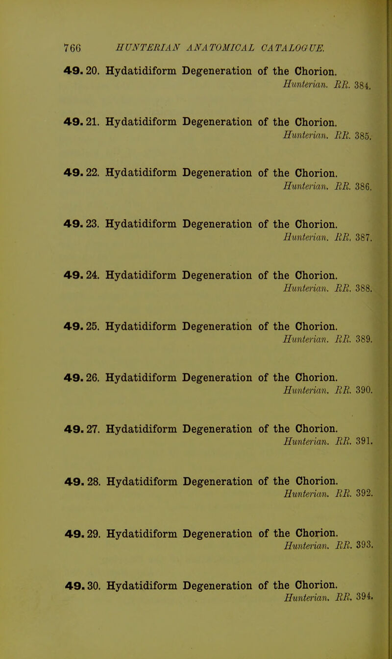 49.20. Hydatidiform Degeneration of the Chorion. Hunterian. BR. 384. 49.21. Hydatidiform Degeneration of the Chorion. Hunterian. BR 385. 49.22. Hydatidiform Degeneration of the Chorion. Hunterian. BB. 386. 49.23. Hydatidiform Degeneration of the Chorion. Hunterian. BB, 387. 49.24. Hydatidiform Degeneration of the Chorion. Hunterian. BB. 388. 49.25. Hydatidiform Degeneration of the Chorion. Hunterian. BB. 389. 49.26. Hydatidiform Degeneration of the Chorion. Hunterian. BB. 390. 49.27. Hydatidiform Degeneration of the Chorion. Hunterian. BB. 391. 49.28. Hydatidiform Degeneration of the Chorion. Huntenan. BB. 392. 49.29. Hydatidiform Degeneration of the Chorion. Hunterian. BB. 393. 49.30. Hydatidiform Degeneration of the Chorion. Hunterian. BB. 394,