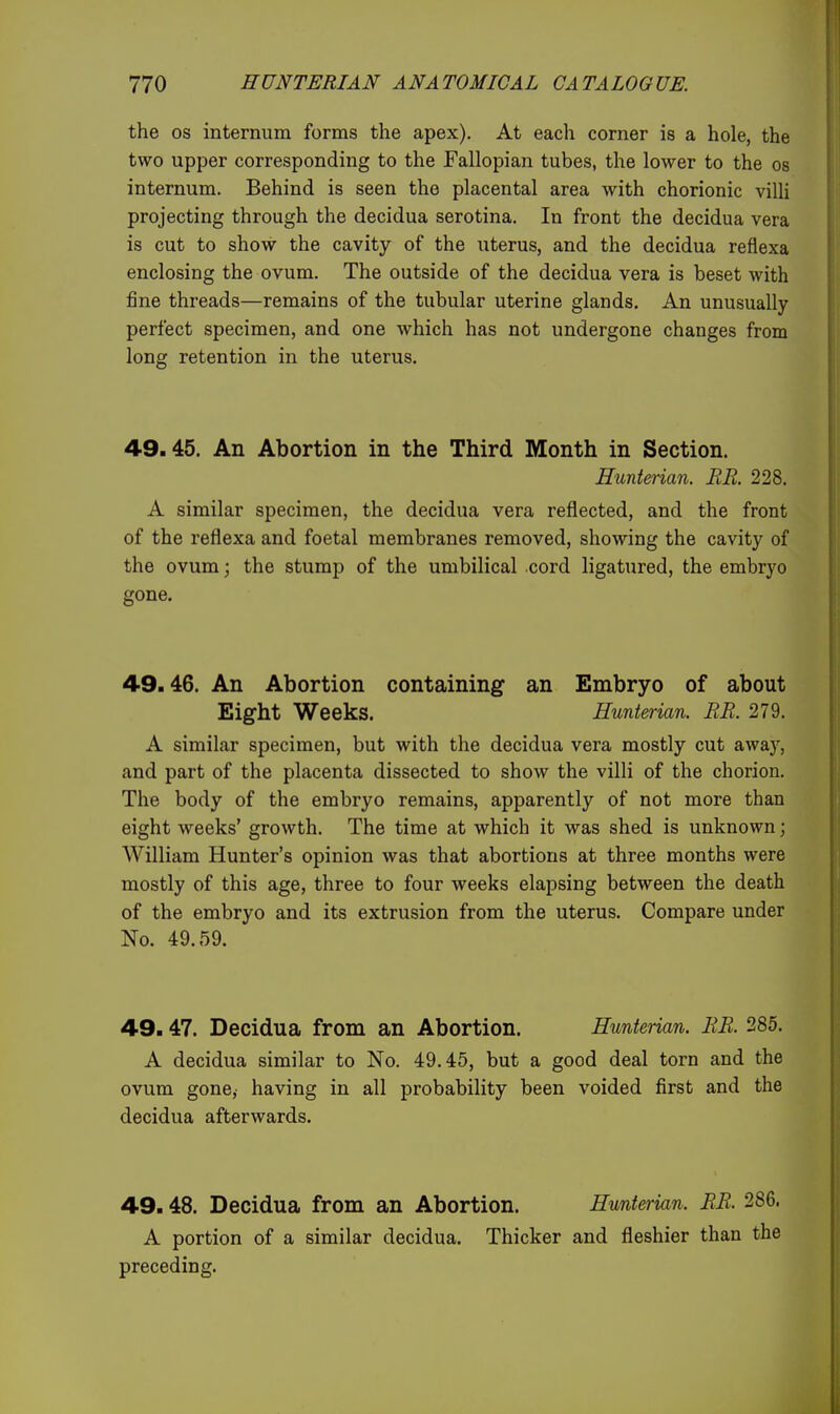 the OS internum forms the apex). At each corner is a hole, the two upper corresponding to the Fallopian tubes, the lower to the os internum. Behind is seen the placental area with chorionic villi projecting through the decidua serotina. In front the decidua vera is cut to show the cavity of the uterus, and the decidua reflexa enclosing the ovum. The outside of the decidua vera is beset with fine threads—remains of the tubular uterine glands. An unusually perfect specimen, and one which has not undergone changes from long retention in the uterus. 49.45. An Abortion in the Third Month in Section. Hunterian. EE. 228. A similar specimen, the decidua vera reflected, and the front of the reflexa and foetal membranes removed, showing the cavity of the ovum; the stump of the umbilical cord ligatured, the embryo gone. 49.46. An Abortion containing an Embryo of about Eight Weeks. Hunterian. EE. 279. A similar specimen, but with the decidua vera mostly cut awaj^, and part of the placenta dissected to show the villi of the chorion. The body of the embryo remains, apparently of not more than eight weeks' growth. The time at which it was shed is unknown; William Hunter's opinion was that abortions at three months were mostly of this age, three to four weeks elapsing between the death of the embryo and its extrusion from the uterus. Compare under No. 49.59. 49.47. Decidua from an Abortion. Hunterian. EE. 285. A decidua similar to No. 49.45, but a good deal torn and the ovum gone, having in all probability been voided first and the decidua afterwards. 49.48. Decidua from an Abortion. Hunterian. EE. 286. A portion of a similar decidua. Thicker and fleshier than the preceding.
