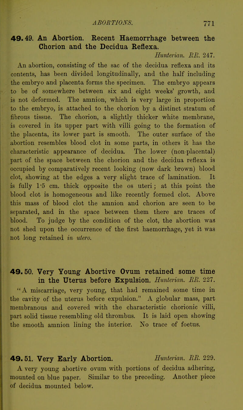 49.49. An Abortion. Recent Haemorrhage between the Chorion and the Decidua Reilexa. Eunterian. RE. 247. An abortion, consisting of the sac of the decidua reflexa and its contents, has been divided longitudinally, and the half including the embryo and placenta forms the specimen. The embryo appears to be of somewhere between six and eight weeks' growth, and is not deformed. The amnion, which is very large in proportion to the embryo, is attached to the chorion by a distinct stratum of fibrous tissue. The chorion, a slightly thicker white membrane, is covered in its upper part with villi going to the formation of the placenta, its lower part is smooth. The outer surface of the abortion resembles blood clot in some parts, in others it has the characteristic appearance of decidua. The lower (non-placental) part of the space between the chorion and the decidua reflexa is occupied by comparatively recent looking (now dark brown) blood clot, showing at the edges a very slight trace of lamination. It is fully 1 '5 cm. thick opposite the os uteri; at this point the blood clot is homogeneous and like recently formed clot. Above this mass of blood clot the amnion and chorion are seen to be separated, and in the space between them there are traces of blood. To judge by the condition of the clot, the abortion was not shed upon the occurrence of the first haemorrhage, yet it was not long retained in utero. 49.50. Very Young Abortive Ovum retained some time in the Uterus before Expulsion. Hunterian. BR. 227. A miscarriage, very young, that had remained some time in the cavity of the uterus before expulsion. A globular mass, part membranous and covered with the characteristic chorionic villi, part solid tissue resembling old thrombus. It is laid open showing the smooth amnion lining the interior. No trace of foetus. 49.51. Very Early Abortion. Hunterian. RR. 229. A very young abortive ovum with portions of decidua adhering, mounted on blue paper. Similar to the preceding. Another piece of decidua mounted below.