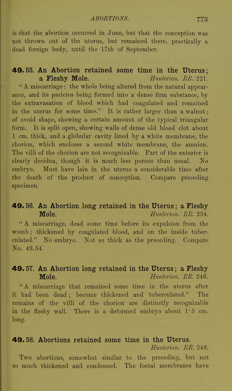 is that the abortion occurred in June, but that the conception was not thrown out of the uterus, but remained there, practically a dead foreign body, until the 17th of September. 49.55. An Abortion retained some time in the Uterus; a Fleshy Mole. Hunterian. RR. 221.  A miscarriage : the whole being altered from the natural appear- ance, and its parietes being formed into a dense firm substance, by the extravasation of blood which had coagulated and remained in the uterus for some time. It is rather larger than a walnut; of ovoid shape, showing a certain amount of the typical triangular form. It is split open, showing walls of dense old blood clot about 1 cm. thick, and a globular cavity lined b}'^ a white membrane, the chorion, which encloses a second white membrane, the amnion. The villi of the chorion are not recognizable. Part of the exterior is clearly decidua, though it is much less porous than usual. No embryo. Must have lain in the uterus a considerable time after the death of the product of conception. Compare preceding specimen. 49.56. An Abortion long retained in the Uterus; a Fleshy Mole. Hunterian. RR. 234.  A miscarriage, dead some time before its expulsion from the womb; thickened by coagulated blood, and on the inside tuber- culated. No embryo. Not so thick as the preceding. Compare No. 49.54. 49.57. An Abortion long retained in the Uterus; a Fleshy Mole. Hunterian. RR. 246.  A miscarriage that remained some time in the uterus after it had been dead; become thickened and tuberculated. The remains of the villi of the chorion are distinctly recognizable in the fleshy wall. There is a deformed embryo about 1*5 cm. long. 49.58. Abortions retained some time in the Uterus. Hunterian. RR. 248. Two abortions, somewhat similar to the preceding, but not so much thickened and condensed. The foetal membranes have